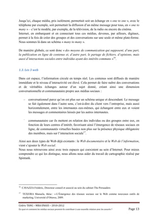 Jusqu’ici, chaque média, pris isolément, permettait soit un échange en « one to one », avec le
téléphone par exemple, soit permettait la diffusion d’un même message pour tous, en « one to
many » – c’est le modèle, par exemple, de la télévision, de la radio ou encore du cinéma.
Internet, en embarquant et en connectant tous ces médias, devenus, par ailleurs, digitaux,
permet à la fois de créer des groupes et des conversations sur une seule et même plate-forme.
Nous sommes là dans un schéma « many to many ».

De manière globale, ce sont donc « des moyens de communication qui supposent, d’une part,
la publication en ligne de contenus et, d’autre part, le partage de fichiers, d’opinions, mais
aussi d’interactions sociales entre individus ayant des intérêts communs »16.


1.3.	Les	3	web	

Dans cet espace, l’information circule en temps réel. Les contenus sont diffusés de manière
immédiate et le niveau d’interactivité est élevé. Cela permet de faire naître des conversations
et de véritables échanges autour d’un sujet donné, créant ainsi une dimension
conversationnelle et communautaire propre aux médias sociaux :

      –    conversationnel parce qu’on est plus sur un schéma unique et descendant. Le message
           se fait également dans l’autre sens, c’est-à-dire du client vers l’entreprise, mais aussi
           horizontalement, entre les internautes eux-mêmes, qui échangent entre eux et voient
           les messages et commentaires laissés par les autres internautes.

      –
           communautaire car ils mettent en relation des individus ou des groupes entre eux, en
           fonction de leurs centres d’intérêt, favorisant ainsi l’émergence de réseaux sociaux en
           ligne, de communautés virtuelles basées non plus sur la présence physique obligatoire
           des membres, mais sur l’interaction sociale17.

Ainsi aux deux types de Web déjà existants : le Web documentaire et le Web de l’information,
vient s’ajouter le Web social.
Nous nous retrouvons ainsi avec trois espaces qui coexistent au sein d’Internet. Pour mieux
comprendre ce qui les distingue, nous allons nous aider du travail de cartographie réalisé par
Spintank.




16
     CAVAZZA Frédéric, Directeur conseil et associé au sein du cabinet The Persuaders
17
     TEXEIRA Manuela, thèse : « L’Émergence des réseaux sociaux sur le Web comme nouveaux outils de
     marketing, Université d’Ottawa, 2009.


Cé dric	TANG	–	MBA	ENASS	–	2010-2012	
En	quoi	et	comment	les	mé dias	sociaux	peuvent-ils	contribuer	à 	une	nouvelle	relation	avec	les	assuré s	?	   Page	13	
 