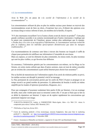 1.5.	La	recommandation	

Avec le Web 2.0, on passe de « la société de l’information à la société de la
recommandation22 ».

Les consommateurs utilisent de plus en plus les médias sociaux pour donner ou recevoir des
recommandations avant de faire un choix, d’exprimer leur avis, d’obtenir des opinions avec
un réseau élargi et mieux informé d’amis, de membres de la famille, d’experts.

74 % des internautes recueillent l’avis d’autres clients avant de choisir un produit23. Cette plus
grande confiance accordée à un contenu recommandé par d’autres internautes s’explique par
la nature non commerciale de l’émetteur, perçue comme plus authentique que la marque.
« Perdus face à la crise et au trop-plein d’informations, le consommateur nouveau recherche
plus la confiance dans les individus (prescripteurs désintéressés) que dans les marques
traditionnelles. »24

Ces recommandations de contenus sont faites à travers des boutons sur lesquels il suffit de
cliquer pour permettre de rediffuser une information à l’ensemble de son réseau.
Dans ces espaces, ce sont les éléments les plus commentés, les mieux notés, les plus reconnus
qui sont les plus visibles, ce qui favorise leur diffusion.

En assurance, l’information générée par les consommateurs eux-mêmes, sur les blogs ou les
forums, est certes moins utilisée que dans d’autres secteurs, mais est tout de même consultée
par un sixième des consommateurs ayant utilisé Internet pour choisir leur assurance25.

Par sa facilité de transmission de l’information auprès d’un cercle de relations public ou privé,
les médias sociaux ont décuplé le potentiel viral d’un message.
Le flux permanent de conversation permis par les outils du Web 2.0 peut se propager en un
temps record à un grand nombre de personnes. Ce phénomène de bouche à oreille est même
amplifié par les leaders d’opinions (journalistes, blogueurs, etc.).

Pour une compagnie d’assurance souhaitant faire parler d’elle sur Internet, c’est un avantage
de taille, mais cette viralité peut aussi se retourner contre elle. C’est par ce biais que se fait ou
se défait la réputation sur Internet. L’enjeu est de repérer rapidement les conversations qui
pourraient impacter son image.
22
     TURCOTTE-CHOQUETTE Audrey et PARMENTIER Marie-Agnès, thèse « Le Web 2.0 : mieux le
     comprendre pour mieux l’utiliser, HEC Montréal, 2011.
23
     TNS/Sofres et Top Com, février 2011.
24
     Cercle du marketing prédictif, « Crise économique, tensions budgétaires. Que peut faire le marketing
     prédictif ? » disponible sur http://www.paperblog.fr/1404593/crise-economique-tensions-budgetaires-que-
     peut-faire-le-marketing-predictif/, 15 décembre 2008.
25
     Forum « Assurances et Mutuelles sur Internet », organisé le 22 mars 2011 par Benchmark Group.


Cé dric	TANG	–	MBA	ENASS	–	2010-2012	
En	quoi	et	comment	les	mé dias	sociaux	peuvent-ils	contribuer	à 	une	nouvelle	relation	avec	les	assuré s	?	   Page	18	
 