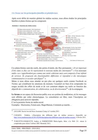 1.6.	Focus	sur	les	principales	familles	et	plateformes	

Après avoir défini de manière globale les médias sociaux, nous allons étudier les principales
familles et plates-formes qui les composent.




Ces plates-formes sont des outils, des portes d’entrée, des flux permanents. « Il est important
d’être dans ce flux car ils représentent le nouveau média des internautes26. » Ces nouveaux
outils « ne s’appréhendent pas comme une entité cohérente mais sont composés d’une infinité
de services. Ils proposent des fonctionnalités différentes et répondent à des mécaniques
communautaires et sociales spécifiques27 ».
Même si nous allons nous attarder un peu plus sur quelques outils comme Facebook ou
Twitter, qui cristallisent les attentions du moment, l’essentiel est bien d’en comprendre les
usages au-delà des effets de mode et de voir comment adapter ces outils en fonction des
objectifs de « communication, de collaboration, ou de divertissement28 » de la compagnie.

Le forum est un espace de discussion public avec un système de modération, où les messages
sont affichés par ordre chronologique. La consultation est libre, mais l’inscription est
obligatoire pour pouvoir répondre.
C’est la première forme de média social.
Exemples : Doctissimo, Forum-auto, MagicMaman, Comment ça marche…

26
     LECLERC Xavier lors du News Assurance Camp, le 5 octobre 2011.
27
     CAVAZZA       Frédéric, « Description des différents type de médias sociaux », disponible sur
     http://www.mediassociaux.fr/2011/02/06/description-des-differents-types-de-medias-sociaux/, 6 février 2011.
28
     TURCOTTE-CHOQUETTE Audrey et PARMENTIER Marie-Agnès, thèse « Le Web 2.0 : mieux le
     comprendre pour mieux l’utiliser, HEC Montréal, 2011.


Cé dric	TANG	–	MBA	ENASS	–	2010-2012	
En	quoi	et	comment	les	mé dias	sociaux	peuvent-ils	contribuer	à 	une	nouvelle	relation	avec	les	assuré s	?	   Page	19	
 