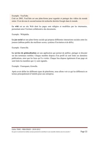 Exemple : YouTube.
Créé en 2005, YouTube est une plate-forme pour regarder et partager des vidéos du monde
entier. Il est devenu le second moteur de recherche derrière Google dans le monde.

Le wiki est un site Web dont les pages sont rédigées et modifiées par les internautes,
permettant ainsi l’écriture collaborative des documents.

Exemple : Wikipédia.

Le jeu social est une plate-forme sociale qui propose différentes interactions sociales entre les
joueurs (tableau public des meilleurs scores, système d’invitation et de défis).

Exemple : Farmville.

Le service de géolocalisation est une application qui permet de publier, partager et discuter
sur des terminaux mobiles. Chaque membre dispose d’un profil où sont listés ses dernières
publications, ainsi que les lieux qu’il a visités. Chaque lieu dispose également d’une page où
sont listés les membres qui s’y sont signalés.

Exemple : Foursquare, Gowalla.

Après avoir défini les différents types de plateforme, nous allons voir ce qui les différencie en
termes principalement d’intérêts pour une entreprise.




Cé dric	TANG	–	MBA	ENASS	–	2010-2012	
En	quoi	et	comment	les	mé dias	sociaux	peuvent-ils	contribuer	à 	une	nouvelle	relation	avec	les	assuré s	?	   Page	22	
 