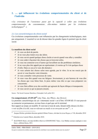 2. … qui influencent les évolutions comportementales du client et de
   l’individu

« La croissance de l’assurance passe par la capacité à coller aux évolutions
comportementales du consommateur, elles-mêmes induites par les évolutions
technologiques41. »


2.1.	Les	caractéristiques	du	client	social	
Ces évolutions comportementales sont influencées par les changements technologiques, mais
pas uniquement. L’essentiel ici est de dresser dans les grandes lignes le portrait type du client
social.


Le manifeste du client social
      Je veux un droit de parole.
      Je ne veux plus traiter avec des idiots.
      Je veux savoir quand quelque chose cloche et savoir quand vous allez y remédier.
      Je veux aider à façonner des choses que je trouverai utiles.
      Je veux me connecter avec d’autres qui travaillent sur des problèmes similaires.
      Je ne veux plus être appelé par un représentant. (A moins qu’il n’ait quelque chose
      d’utile. Dans ce cas je le veux dès demain.)
      Je veux acheter des choses selon mon agenda, pas le vôtre. Je ne me soucie pas de
      savoir si vous bouclez votre trimestre.
      Je veux connaître votre processus de vente.
      Je veux vous dire quand vous me fatiguez. Inversement, je suis heureux de vous dire
      les choses que vous faites bien. Je peux même vous dire ce que vous préparent vos
      concurrents.
      Je veux faire affaire avec des sociétés qui agissent de façon éthique et transparente.
      Je veux savoir ce qui se passera ensuite.

Source : The Social Customer Manifesto, Christopher Carfi, juillet 2011


Un comportement ATAWAD42 (Any Time, Any Where, Any Device)
La première caractéristique de cet « internaute social » est d’être ATAWAD. Il veut pouvoir
se connecter en permanence, en tous lieux et quel que soit le terminal.
Son rapport au temps est modifié. Il veut tout et tout de suite, faisant mille choses à la fois :
« voir un film à la télé, tout en relevant ses mails et en envoyant un sms43… »
41
     Jacques Richier, président directeur général Allianz France, cité dans la revue Risques, n° 84, décembre 2010
42
     Entretien avec Laurent Macia, décembre 2010.
43
     KAUFMAN Henri, cité dans KABLA Hervé et GOURVENEC Yann, « Les Médias sociaux expliqués à mon
     boss », éditions Kawa, 2011.

Cé dric	TANG	–	MBA	ENASS	–	2010-2012	
En	quoi	et	comment	les	mé dias	sociaux	peuvent-ils	contribuer	à 	une	nouvelle	relation	avec	les	assuré s	?	   Page	27	
 