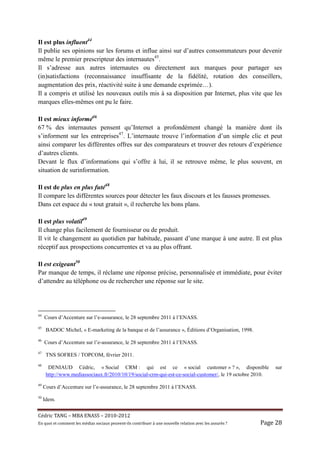 Il est plus influent44
Il publie ses opinions sur les forums et influe ainsi sur d’autres consommateurs pour devenir
même le premier prescripteur des internautes45.
Il s’adresse aux autres internautes ou directement aux marques pour partager ses
(in)satisfactions (reconnaissance insuffisante de la fidélité, rotation des conseillers,
augmentation des prix, réactivité suite à une demande exprimée…).
Il a compris et utilisé les nouveaux outils mis à sa disposition par Internet, plus vite que les
marques elles-mêmes ont pu le faire.

Il est mieux informé46
67 % des internautes pensent qu’Internet a profondément changé la manière dont ils
s’informent sur les entreprises47. L’internaute trouve l’information d’un simple clic et peut
ainsi comparer les différentes offres sur des comparateurs et trouver des retours d’expérience
d’autres clients.
Devant le flux d’informations qui s’offre à lui, il se retrouve même, le plus souvent, en
situation de surinformation.

Il est de plus en plus futé48
Il compare les différentes sources pour détecter les faux discours et les fausses promesses.
Dans cet espace du « tout gratuit », il recherche les bons plans.

Il est plus volatil49
Il change plus facilement de fournisseur ou de produit.
Il vit le changement au quotidien par habitude, passant d’une marque à une autre. Il est plus
réceptif aux prospections concurrentes et va au plus offrant.

Il est exigeant50
Par manque de temps, il réclame une réponse précise, personnalisée et immédiate, pour éviter
d’attendre au téléphone ou de rechercher une réponse sur le site.




44
     Cours d’Accenture sur l’e-assurance, le 28 septembre 2011 à l’ENASS.
45
      BADOC Michel, « E-marketing de la banque et de l’assurance », Éditions d’Organisation, 1998.
46
     Cours d’Accenture sur l’e-assurance, le 28 septembre 2011 à l’ENASS.
47
      TNS SOFRES / TOPCOM, février 2011.
48
       DENIAUD Cédric, « Social CRM : qui est ce « social customer » ? », disponible                                  sur
      http://www.mediassociaux.fr/2010/10/19/social-crm-qui-est-ce-social-customer/, le 19 octobre 2010.
49
     Cours d’Accenture sur l’e-assurance, le 28 septembre 2011 à l’ENASS.
50
     Idem.


Cé dric	TANG	–	MBA	ENASS	–	2010-2012	
En	quoi	et	comment	les	mé dias	sociaux	peuvent-ils	contribuer	à 	une	nouvelle	relation	avec	les	assuré s	?	   Page	28	
 