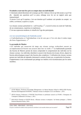 Il souhaite avant tout être pris en compte dans son individualité
L’internaute attend désormais de la marque qu’elle s’adresse à lui et qu’elle écoute ce qu’il lui
dit, réponde aux questions qu’il se pose, échange avec lui sur un rapport autre que
transactionnel.
À travers l’avis qu’il exprime, c’est son émotion qu’il souhaite voir prendre en compte : sa
colère, sa tristesse, sa peur et, sa joie.

Les réseaux sociaux permettent le « self-branding »51, à savoir la mise en avant de l’individu,
de ses connaissances, expertises et expériences.
C’est une expression moderne et virtuelle de l’ego des participants.


2.2.	Les	caractéristiques	de	l’individu	social	
« L’individualisation et l’individualisme n’ont de sens que si l’on crée dans le même temps
des liens d’appartenance. »52

La pyramide de Maslow
« Les individus qui consacrent du temps aux réseaux sociaux recherchent souvent un
accomplissement de besoins non assouvis dans leur vie réelle. »53 La traditionnelle pyramide
des besoins de Maslow permet de mieux comprendre le comportement des individus sur les
réseaux sociaux. Les individus cherchent à assouvir des besoins de niveaux divers, depuis les
besoins physiologiques jusqu’à des besoins plus complexes. L’utilisation des réseaux sociaux
permet aux individus de répondre clairement à certains d’entre eux, en particulier les besoins
d’appartenance à une communauté qui partage ses intérêts et de reconnaissance par les autres
membres.




51
     CIUSI Mélanie, Professeur Knowledge Management à la Skema Business School et ROLLAND Nicolas,
     Directeur Développement DANONE, « Réseaux sociaux et entreprise 2.0, le cas Danone. », 2011.
52
     SILVA François, Professeur à l’ESCEM Tours-Poitiers et professeur associé au CNAM, « Emergence de
     l’entreprise collaborative en réseau. », 2011.
53
     BALAGUE Christine et FAYON David, « Réseaux sociaux et entreprise : les bonnes pratiques. », Edition
     Pearson Education France, 2010.


Cé dric	TANG	–	MBA	ENASS	–	2010-2012	
En	quoi	et	comment	les	mé dias	sociaux	peuvent-ils	contribuer	à 	une	nouvelle	relation	avec	les	assuré s	?	   Page	29	
 