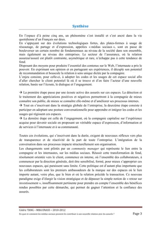 Synthèse

En l’espace d’à peine cinq ans, un phénomène s’est installé et s’est ancré dans la vie
quotidienne d’un Français sur deux.
En s’appuyant sur des évolutions technologiques fortes, des plates-formes à usage de
réseautage, de partage et d’expression, appelées « médias sociaux », sont en passe de
bouleverser un certain nombre de fondamentaux au niveau de la société dans son ensemble,
mais également au niveau des entreprises. Le secteur de l’assurance, où la relation
assureur/assuré est plutôt contrainte, asymétrique et rare, n’échappe pas à cette tendance de
fond.
Disposant des moyens pour produire l’essentiel des contenus sur le Web, l’internaute a pris le
pouvoir. En exprimant son opinion et en partageant ses expériences, il décuple son potentiel
de recommandation et bouscule la relation à sens unique dictée par la compagnie.
L’enjeu consiste, pour celle-ci, à adopter les codes et les usages de cet espace social afin
d’aller chercher le client potentiel là où il se trouve et d’en faire l’acteur d’une nouvelle
relation, basée sur l’écoute, le dialogue et l’engagement.

    La première étape passe par une écoute active des assurés sur ces espaces. La détection et
le traitement des appréciations positives et négatives permettront à la compagnie de mieux
connaître son public, de mieux se connaître elle-même et d’améliorer ses processus internes.
    Tout en s’inscrivant dans la stratégie globale de l’entreprise, la deuxième étape consiste à
participer en adoptant une posture conversationnelle pour apprendre et intégrer les codes et les
usages qui régissent ces espaces.
    La dernière étape est celle de l’engagement, où la compagnie capitalise sur l’expérience
acquise pour devenir sociale en proposant un véritable espace d’expression, d’information et
de services à l’internaute et à sa communauté.

Toutes ces évolutions, qui s’inscrivent dans la durée, exigent de nouveaux réflexes vers plus
de transparence et de réactivité de la part de toute l’entreprise. L’intégration de la
conversation dans ses processus impacte structurellement son organisation.
Les changements sont pilotés par un community manager qui représente le lien entre la
compagnie et les internautes, sur les médias sociaux. Réussir cette transformation de fond,
résolument orientée vers le client, commence en interne, où l’ensemble des collaborateurs, à
commencer par la direction générale, doit être sensibilisé, formé, pour mieux s’approprier ces
nouveaux espaces, qui paraissent sans limite. Cette politique est d’autant plus importante que
les collaborateurs sont les premiers ambassadeurs de la marque sur des espaces où le lien
importe autant, voire plus, que le bien et où la relation précède la transaction. Ce nouveau
paradigme exige d’élargir la vision stratégique et de dépasser la simple notion de « retour sur
investissement », insuffisamment pertinente pour prendre en compte l’ensemble des bénéfices
rendus possibles par cette démarche, qui permet de gagner l’attention et la confiance des
assurés.




Cé dric	TANG	–	MBA	ENASS	–	2010-2012	
En	quoi	et	comment	les	mé dias	sociaux	peuvent-ils	contribuer	à 	une	nouvelle	relation	avec	les	assuré s	?	   Page	3	
 