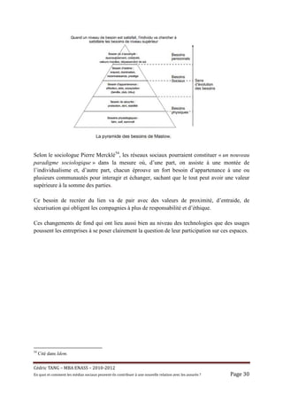 Selon le sociologue Pierre Mercklé54, les réseaux sociaux pourraient constituer « un nouveau
paradigme sociologique » dans la mesure où, d’une part, on assiste à une montée de
l’individualisme et, d’autre part, chacun éprouve un fort besoin d’appartenance à une ou
plusieurs communautés pour interagir et échanger, sachant que le tout peut avoir une valeur
supérieure à la somme des parties.

Ce besoin de recréer du lien va de pair avec des valeurs de proximité, d’entraide, de
sécurisation qui obligent les compagnies à plus de responsabilité et d’éthique.

Ces changements de fond qui ont lieu aussi bien au niveau des technologies que des usages
poussent les entreprises à se poser clairement la question de leur participation sur ces espaces.




54
     Cité dans Idem.


Cé dric	TANG	–	MBA	ENASS	–	2010-2012	
En	quoi	et	comment	les	mé dias	sociaux	peuvent-ils	contribuer	à 	une	nouvelle	relation	avec	les	assuré s	?	   Page	30	
 