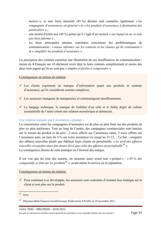 métier) », et une forte minorité (41 %) déclare mal connaître également « les
       compagnies d’assurances en général » et « les produits d’assurance à destination des
       particuliers » ;
     – une moitié d’entre eux (49 %) pense qu’il s’agit d’un secteur « sur lequel on ne se sent
       pas bien informé » ;
     – les deux principales attentes exprimées concernent des problématiques de
       communication : « mieux informer sur les contrats et les clauses qu’ils contiennent »
       et « simplifier les produits d’assurance ».

La perception des contrats constitue une illustration de ces insuffisances de communication :
moins de 4 Français sur 10 déclarent avoir déjà lu leurs contrats complètement et moins des
deux tiers jugent qu’ils ne sont pas « simples et faciles à comprendre ».

Conséquences en termes de relation

     Les clients expriment un manque d’information quant aux produits et contrats
     d’assurance, qu’ils considèrent comme complexes.

     Les assureurs manquent de transparence et communiquent insuffisamment.

     Le langage technique, le manque de lisibilité d’un côté et le faible degré de culture
     assurantielle de l’autre créent une relation asymétrique et distanciée.

Une relation marquée par l’orientation « produit »
La concurrence entre les compagnies d’assurance est de plus en plus forte sur des produits de
plus en plus uniformes. Tout au long de l’année, des campagnes commerciales sont lancées
sur le terrain du produit et du prix : 2 mois offerts sur l’assurance santé, 2 mois offerts sur
l’assurance auto, un taux de 4 % sur votre assurance-vie jusqu’au 31/12… Le but : conquérir
des affaires nouvelles plutôt que fidéliser leurs clients en portefeuille. « Le tarif des affaires
nouvelles est parfois deux fois moins élevé que celui des affaires en portefeuille59 ».
La conséquence directe de cette pratique est l’érosion des marges.

Il est vrai que du côté des assurés, on raisonne aussi avant tout « produit » : « 95 % des
comparatifs se font sur les produits60 », avant même le service ou la réputation.

Conséquences en termes de relation

     Pour continuer à se développer, les assureurs sont contraints d’orienter leur stratégie sur le
     client et non plus sur le produit.

59
     Idem.
60
     Déjeuner-débat François Ewald/Georges Wolkowitch, ENASS, le 29 novembre 2011.


Cé dric	TANG	–	MBA	ENASS	–	2010-2012	
En	quoi	et	comment	les	mé dias	sociaux	peuvent-ils	contribuer	à 	une	nouvelle	relation	avec	les	assuré s	?	   Page	33	
 