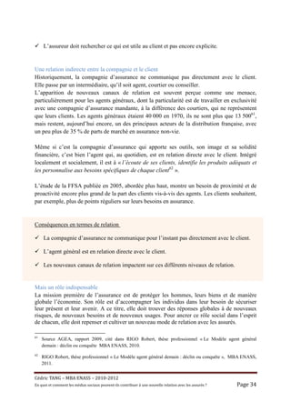 L’assureur doit rechercher ce qui est utile au client et pas encore explicite.


Une relation indirecte entre la compagnie et le client
Historiquement, la compagnie d’assurance ne communique pas directement avec le client.
Elle passe par un intermédiaire, qu’il soit agent, courtier ou conseiller.
L’apparition de nouveaux canaux de relation est souvent perçue comme une menace,
particulièrement pour les agents généraux, dont la particularité est de travailler en exclusivité
avec une compagnie d’assurance mandante, à la différence des courtiers, qui ne représentent
que leurs clients. Les agents généraux étaient 40 000 en 1970, ils ne sont plus que 13 50061,
mais restent, aujourd’hui encore, un des principaux acteurs de la distribution française, avec
un peu plus de 35 % de parts de marché en assurance non-vie.

Même si c’est la compagnie d’assurance qui apporte ses outils, son image et sa solidité
financière, c’est bien l’agent qui, au quotidien, est en relation directe avec le client. Intégré
localement et socialement, il est à « l’écoute de ses clients, identifie les produits adéquats et
les personnalise aux besoins spécifiques de chaque client62 ».

L’étude de la FFSA publiée en 2005, abordée plus haut, montre un besoin de proximité et de
proactivité encore plus grand de la part des clients vis-à-vis des agents. Les clients souhaitent,
par exemple, plus de points réguliers sur leurs besoins en assurance.


Conséquences en termes de relation

     La compagnie d’assurance ne communique pour l’instant pas directement avec le client.

     L’agent général est en relation directe avec le client.

     Les nouveaux canaux de relation impactent sur ces différents niveaux de relation.


Mais un rôle indispensable
La mission première de l’assurance est de protéger les hommes, leurs biens et de manière
globale l’économie. Son rôle est d’accompagner les individus dans leur besoin de sécuriser
leur présent et leur avenir. A ce titre, elle doit trouver des réponses globales à de nouveaux
risques, de nouveaux besoins et de nouveaux usages. Pour ancrer ce rôle social dans l’esprit
de chacun, elle doit repenser et cultiver un nouveau mode de relation avec les assurés.

61
     Source AGEA, rapport 2009, cité dans RIGO Robert, thèse professionnel « Le Modèle agent général
     demain : déclin ou conquête MBA ENASS, 2010.
62
     RIGO Robert, thèse professionnel « Le Modèle agent général demain : déclin ou conquête », MBA ENASS,
     2011.


Cé dric	TANG	–	MBA	ENASS	–	2010-2012	
En	quoi	et	comment	les	mé dias	sociaux	peuvent-ils	contribuer	à 	une	nouvelle	relation	avec	les	assuré s	?	   Page	34	
 