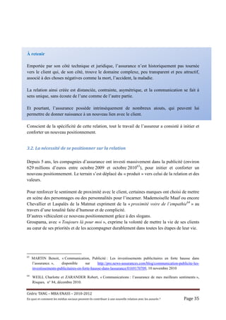 À retenir

Emportée par son côté technique et juridique, l’assurance n’est historiquement pas tournée
vers le client qui, de son côté, trouve le domaine complexe, peu transparent et peu attractif,
associé à des choses négatives comme la mort, l’accident, la maladie.

La relation ainsi créée est distanciée, contrainte, asymétrique, et la communication se fait à
sens unique, sans écoute de l’une comme de l’autre partie.

Et pourtant, l’assurance possède intrinsèquement de nombreux atouts, qui peuvent lui
permettre de donner naissance à un nouveau lien avec le client.

Conscient de la spécificité de cette relation, tout le travail de l’assureur a consisté à initier et
conforter un nouveau positionnement.


3.2.	La	nécessité	de	se	positionner	sur	la	relation	

Depuis 5 ans, les compagnies d’assurance ont investi massivement dans la publicité (environ
629 millions d’euros entre octobre 2009 et octobre 201063), pour initier et conforter un
nouveau positionnement. Le terrain s’est déplacé du « produit » vers celui de la relation et des
valeurs.

Pour renforcer le sentiment de proximité avec le client, certaines marques ont choisi de mettre
en scène des personnages ou des personnalités pour l’incarner. Mademoiselle Maaf ou encore
Chevallier et Laspalès de la Matmut expriment de la « proximité voire de l’empathie64 » au
travers d’une tonalité faite d’humour et de complicité.
D’autres véhiculent ce nouveau positionnement grâce à des slogans.
Groupama, avec « Toujours là pour moi », exprime la volonté de mettre la vie de ses clients
au cœur de ses priorités et de les accompagner durablement dans toutes les étapes de leur vie.




63
     MARTIN Benoit, « Communication, Publicité : Les investissements publicitaires en forte hausse dans
     l’assurance. »,   disponible       sur     http://pro.news-assurances.com/blog/communication-publicite-les-
     investissements-publicitaires-en-forte-hausse-dans-lassurance/0169170709, 10 novembre 2010
64
     WEILL Charlotte et ZARANDER Robert, « Communications : l’assurance de mes meilleurs sentiments »,
     Risques, n° 84, décembre 2010.


Cé dric	TANG	–	MBA	ENASS	–	2010-2012	
En	quoi	et	comment	les	mé dias	sociaux	peuvent-ils	contribuer	à 	une	nouvelle	relation	avec	les	assuré s	?	   Page	35	
 