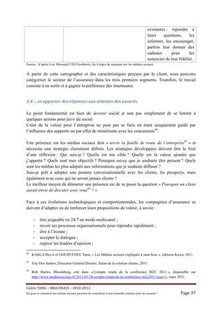 existantes : répondre à
                                                                                                    leurs    questions,      les
                                                                                                    informer, les encourager,
                                                                                                    parfois leur donner des
                                                                                                    cadeaux      pour        les
                                                                                                    remercier de leur fidélité.
Source : d’après Loic Moisand, CEO Synthesio, les 4 types de marques sur les médias sociaux.

À partir de cette cartographie et des caractéristiques perçues par le client, nous pouvons
catégoriser le secteur de l’assurance dans les trois premiers segments. Toutefois, le travail
consiste à en sortir et à gagner la préférence des internautes.


3.4. …et apporter des réponses aux attentes des assurés.

Le point fondamental est bien de devenir social et non pas simplement de se limiter à
quelques actions pour faire du social.
Créer de la valeur pour l’entreprise ne peut pas se faire en étant uniquement guidé par
l’influence des supports ou par effet de mimétisme avec les concurrents66.

Une présence sur les médias sociaux doit « servir la feuille de route de l’entreprise67 » et
nécessite une stratégie clairement définie. Les stratégies développées doivent être le fruit
d’une réflexion : Qui suis-je ? Quelle est ma cible ? Quelle est la valeur ajoutée que
j’apporte ? Quels sont mes objectifs ? Pourquoi est-ce que je souhaite être présent ? Quels
sont les médias les plus adaptés aux informations que je souhaite diffuser ?
Suis-je prêt à adopter une posture conversationnelle avec les clients, les prospects, mais
également avec ceux qui ne seront jamais clients ?
Le meilleur moyen de démarrer une présence est de se poser la question « Pourquoi un client
aurait envie de discuter avec vous68 ? »

Face à ces évolutions technologiques et comportementales, les compagnies d’assurance se
doivent d’adapter ou de renforcer leurs propositions de valeur, à savoir :

     -     être joignable en 24/7 en mode multicanal ;
     -     revoir ses processus organisationnels pour répondre rapidement ;
     -     être à l’écoute ;
     -     accepter le dialogue ;
     -     repérer les leaders d’opinion ;

66
     KABLA Hervé et GOURVENEC Yann, « Les Médias sociaux expliqués à mon boss », éditions Kawa, 2011.
67
     Eric Dos Santos, Directeur Général Dimelo, Salon de la relation clients, 2011.
68
     Rob Harles, Bloomberg, cité dans « Compte rendu de la conférence M2C 2011 », disponible sur
     http://www.mediassociaux.fr/2011/03/28/compte-rendu-de-la-conference-m2c2011-jour-1/, mars 2011.


Cé dric	TANG	–	MBA	ENASS	–	2010-2012	
En	quoi	et	comment	les	mé dias	sociaux	peuvent-ils	contribuer	à 	une	nouvelle	relation	avec	les	assuré s	?	         Page	37	
 