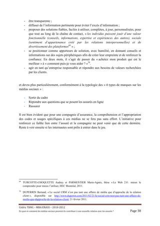 -     être transparente ;
     -     diffuser de l’information pertinente pour éviter l’excès d’information ;
     -     proposer des solutions fiables, faciles à utiliser, complètes, à jour, personnalisées, pour
           que tout au long de la chaîne de contact, « les individus puissent jouir d’une valeur
           fonctionnelle (conseils, informations, expertise et expériences des autres), sociale
           (sentiment d’appartenance créé par les relations interpersonnelles) et de
           divertissement des plateformes69 » ;
     -     se positionner comme apporteurs de solution, avec humilité, en donnant conseils et
           informations sur des sujets périphériques afin de créer leur empreinte et de renforcer la
           confiance. En deux mots, il s’agit de passer du « achetez mon produit qui est le
           meilleur » à « comment puis-je vous aider ? »70.
     -     agir en tant qu’entreprise responsable et répondre aux besoins de valeurs recherchées
           par les clients.


et devra plus particulièrement, conformément à la typologie des « 4 types de marques sur les
médias sociaux » :

     -     Sortir du cadre
     -     Répondre aux questions que se posent les assurés en ligne
     -     Rassurer

Il est bien évident que pour une compagnie d’assurance, la compréhension et l’appropriation
des codes et usages spécifiques à ces médias ne se fera pas sans effort. L’initiative pour
renforcer ce faible lien entre l’assuré et la compagnie ne peut venir que de cette dernière.
Reste à voir ensuite si les internautes sont prêts à entrer dans le jeu.




69
     TURCOTTE-CHOQUETTE Audrey et PARMENTIER Marie-Agnès, thèse « Le Web 2.0 : mieux le
     comprendre pour mieux l’utiliser, HEC Montréal, 2011.
70
     DUPERRIN Bertand, « Le social CRM n’est pas tant une affaire de média que d’approche de la relation
     client », disponible sur http://www.duperrin.com/2011/02/21/le-social-crm-nest-pas-tant-une-affaire-de-
     media-que-dapproche-de-la-relation-client/ 21 février 2011.


Cé dric	TANG	–	MBA	ENASS	–	2010-2012	
En	quoi	et	comment	les	mé dias	sociaux	peuvent-ils	contribuer	à 	une	nouvelle	relation	avec	les	assuré s	?	   Page	38	
 