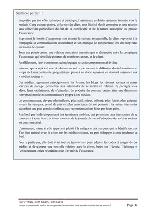 Synthèse partie 1 :
 Emportée par son côté technique et juridique, l’assurance est historiquement tournée vers le
 produit. Cette culture génère, de la part du client, une fidélité plutôt contrainte et une relation
 sans affectivité particulière du fait de la complexité et de la nature anxiogène du produit
 d’assurance.
 Exprimant le besoin d’augmenter son niveau de culture assurantielle, le client reproche à la
 compagnie sa communication descendante et son manque de transparence lors des trop rares
 occasions de contact.
 Tous ces points créent une relation contrainte, asymétrique et distanciée entre la compagnie
 d’assurance, qui bénéficie pourtant de nombreux atouts, et le client.
 Parallèlement, l’environnement technologique et sociocomportemental évolue.
 Internet, qui a déjà été une révolution en soi en permettant la diffusion des informations en
 temps réel sans contrainte géographique, passe à un stade supérieur en donnant naissance aux
 « médias sociaux ».
 Ces médias, regroupant principalement les forums, les blogs, les réseaux sociaux et autres
 services de partage, permettent aux internautes de se mettre en relation, de partager leurs
 idées, leurs expériences, de s’entraider, de produire du contenu, créant ainsi une dimension
 conversationnelle et communautaire propre à ces médias.
 Le consommateur, devenu plus influent, plus actif, mieux informé, plus futé et plus exigeant
 envers les marques, prend de plus en plus conscience de son pouvoir ; les autres internautes
 accordant une plus grande confiance aux recommandations faites par leurs pairs.
 Renforcé par le développement des terminaux mobiles, qui permettent aux internautes de se
 connecter à toute heure et à tout moment de la journée, le taux d’adoption des médias sociaux
 est quasi maximal.
 L’assurance, même si elle appartient plutôt à la catégorie des marques qui ne bénéficient pas
 d’un lien naturel avec le client sur les médias sociaux, ne peut échapper à cette tendance de
 fond.
 Pour y participer, elle doit avant tout se transformer pour adapter les codes et usages de ces
 médias et développer une nouvelle relation avec le client, basée sur l’écoute, l’échange et
 l’engagement, enjeu prioritaire pour l’avenir de l’assurance.




 Cé dric	TANG	–	MBA	ENASS	–	2010-2012	
 En	quoi	et	comment	les	mé dias	sociaux	peuvent-ils	contribuer	à 	une	nouvelle	relation	avec	les	assuré s	?	   Page	39	
 