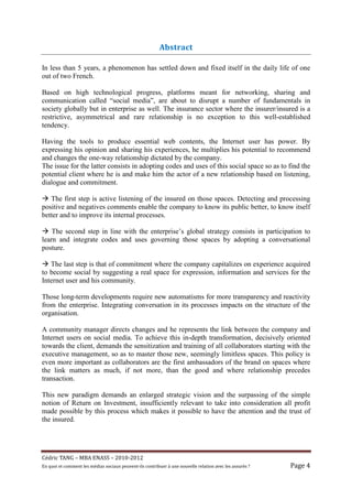 Abstract

In less than 5 years, a phenomenon has settled down and fixed itself in the daily life of one
out of two French.

Based on high technological progress, platforms meant for networking, sharing and
communication called “social media”, are about to disrupt a number of fundamentals in
society globally but in enterprise as well. The insurance sector where the insurer/insured is a
restrictive, asymmetrical and rare relationship is no exception to this well-established
tendency.

Having the tools to produce essential web contents, the Internet user has power. By
expressing his opinion and sharing his experiences, he multiplies his potential to recommend
and changes the one-way relationship dictated by the company.
The issue for the latter consists in adopting codes and uses of this social space so as to find the
potential client where he is and make him the actor of a new relationship based on listening,
dialogue and commitment.

   The first step is active listening of the insured on those spaces. Detecting and processing
positive and negatives comments enable the company to know its public better, to know itself
better and to improve its internal processes.

    The second step in line with the enterprise’s global strategy consists in participation to
learn and integrate codes and uses governing those spaces by adopting a conversational
posture.

   The last step is that of commitment where the company capitalizes on experience acquired
to become social by suggesting a real space for expression, information and services for the
Internet user and his community.

Those long-term developments require new automatisms for more transparency and reactivity
from the enterprise. Integrating conversation in its processes impacts on the structure of the
organisation.

A community manager directs changes and he represents the link between the company and
Internet users on social media. To achieve this in-depth transformation, decisively oriented
towards the client, demands the sensitization and training of all collaborators starting with the
executive management, so as to master those new, seemingly limitless spaces. This policy is
even more important as collaborators are the first ambassadors of the brand on spaces where
the link matters as much, if not more, than the good and where relationship precedes
transaction.

This new paradigm demands an enlarged strategic vision and the surpassing of the simple
notion of Return on Investment, insufficiently relevant to take into consideration all profit
made possible by this process which makes it possible to have the attention and the trust of
the insured.




Cé dric	TANG	–	MBA	ENASS	–	2010-2012	
En	quoi	et	comment	les	mé dias	sociaux	peuvent-ils	contribuer	à 	une	nouvelle	relation	avec	les	assuré s	?	   Page	4	
 