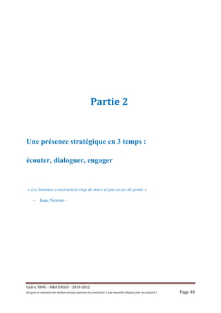 Partie 2


Une présence stratégique en 3 temps :

écouter, dialoguer, engager


 « Les hommes construisent trop de murs et pas assez de ponts »

     -     Isaac Newton -




Cé dric	TANG	–	MBA	ENASS	–	2010-2012	
En	quoi	et	comment	les	mé dias	sociaux	peuvent-ils	contribuer	à 	une	nouvelle	relation	avec	les	assuré s	?	   Page	40	
 