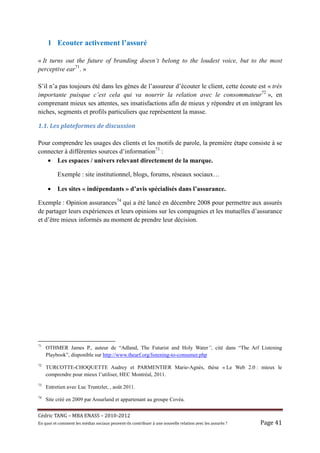 1 Ecouter activement l’assuré

« It turns out the future of branding doesn’t belong to the loudest voice, but to the most
perceptive ear71. »

S’il n’a pas toujours été dans les gènes de l’assureur d’écouter le client, cette écoute est « très
importante puisque c’est cela qui va nourrir la relation avec le consommateur72 », en
comprenant mieux ses attentes, ses insatisfactions afin de mieux y répondre et en intégrant les
niches, segments et profils particuliers que représentent la masse.

1.1.	Les	plateformes	de	discussion	

Pour comprendre les usages des clients et les motifs de parole, la première étape consiste à se
connecter à différentes sources d’information73 :
   • Les espaces / univers relevant directement de la marque.

           Exemple : site institutionnel, blogs, forums, réseaux sociaux…

     •     Les sites « indépendants » d’avis spécialisés dans l’assurance.

Exemple : Opinion assurances74 qui a été lancé en décembre 2008 pour permettre aux assurés
de partager leurs expériences et leurs opinions sur les compagnies et les mutuelles d’assurance
et d’être mieux informés au moment de prendre leur décision.




71
     OTHMER James P., auteur de “Adland, The Futurist and Holy Water”, cité dans “The Arf Listening
     Playbook”, disponible sur http://www.thearf.org/listening-to-consumer.php
72
     TURCOTTE-CHOQUETTE Audrey et PARMENTIER Marie-Agnès, thèse « Le Web 2.0 : mieux le
     comprendre pour mieux l’utiliser, HEC Montréal, 2011.
73
     Entretien avec Luc Truntzler, , août 2011.
74
     Site créé en 2009 par Assurland et appartenant au groupe Covéa.


Cé dric	TANG	–	MBA	ENASS	–	2010-2012	
En	quoi	et	comment	les	mé dias	sociaux	peuvent-ils	contribuer	à 	une	nouvelle	relation	avec	les	assuré s	?	   Page	41	
 
