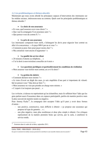 1.2.	Les	problématiques	et	thèmes	abordés	
Maintenant que nous avons abordé les principaux espaces d’intervention des internautes sur
les médias sociaux, intéressons-nous au contenu. Quels sont les principales problématiques et
thèmes abordés ?

       • Le choix de son assurance
« Et vous, quel assureur avez-vous choisi ? »
« Que vaut la compagnie X en assurance auto ? »
« Que pensez-vous du contrat X ? »

         • Le prix de son assurance
Les internautes comparent leurs tarifs, s’échangent les devis pour négocier leur contrat ou
aller à la concurrence : « Je paye 800 € par an et vous ? »
« Comment je peux faire pour payer moins cher ? »
« Ma cotisation vient encore d’augmenter ! »

         • La qualité du service client
« 20 minutes d’attente au téléphone… »
« J’ai le droit à mon troisième conseiller en 6 mois »

      • Les questions juridiques et particulièrement les conditions de résiliation
« Mon assureur veut résilier mon contrat, en a-t-il le droit ?

        • La gestion du sinistre
« Comment déclarer mon sinistre ? »
« Je viens d’avoir un dégât des eaux, je suis stupéfaite d’une part si importante de vétusté.
Qu’en pensez-vous ? Que dois-je faire ? »
« Mon assurance ne veut pas prendre en charge mon sinistre. »
« L’expert n’est toujours pas passé… »

Les verbatim, ci-dessus ne représentent qu’un échantillon, mais ils reflètent bien l’idée que les
gens parlent aussi d’assurance dans ces espaces participatifs, parfois de manière positive mais
le plus souvent de manière neutre ou négative.
Pour Antony Pycke75, la compagnie doit accepter l’idée qu’il peut y avoir deux formes
d’entrée :
    – une positive, constructive, mais difficile à obtenir : « je propose une assurance qui
        propose tel type de garantie… » ;
    – une plus négative, mais plus nombreuse et donc plus simple à obtenir. Ces critiques
        représentent de la matière première brute qui servira, par la suite, à améliorer le
        service rendu.

75
     Entretien dans le cadre de la thèse, septembre 2011.


Cé dric	TANG	–	MBA	ENASS	–	2010-2012	
En	quoi	et	comment	les	mé dias	sociaux	peuvent-ils	contribuer	à 	une	nouvelle	relation	avec	les	assuré s	?	   Page	43	
 