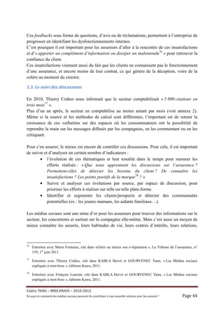 Ces feedbacks sous forme de questions, d’avis ou de réclamations, permettent à l’entreprise de
progresser en identifiant les dysfonctionnements internes.
C’est pourquoi il est important pour les assureurs d’aller à la rencontre de ces insatisfactions
et d’« apporter un complément d’information ou dissiper un malentendu76 » pour retrouver la
confiance du client.
Ces insatisfactions viennent aussi du fait que les clients ne connaissent pas le fonctionnement
d’une assurance, et encore moins de leur contrat, ce qui génère de la déception, voire de la
colère au moment du sinistre.

1.3.	Le	suivi	des	discussions	

En 2010, Thierry Crahes nous informait que le secteur comptabilisait « 5 000 citations en
trois mois77 ».
Plus d’un an après, le secteur en comptabilise au moins autant par mois (voir annexe 2).
Même si la source et les méthodes de calcul sont différentes, l’important est de retenir la
croissance de ces verbatims sur des espaces où les consommateurs ont la possibilité de
reprendre la main sur les messages diffusés par les compagnies, en les commentant ou en les
critiquant.

Pour s’en assurer, le mieux est encore de contrôler ces discussions. Pour cela, il est important
de suivre et d’analyser un certain nombre d’indicateurs :
       • l’évolution de ces thématiques et leur tonalité dans le temps pour mesurer les
            efforts réalisés : « Que nous apprennent les discussions sur l’assurance ?
            Permettent-elles de détecter les besoins du client ? De connaître les
            insatisfactions ? Les points positifs de la marque78 ? »
       • Suivre et analyser ces évolutions par source, par espace de discussion, pour
            prioriser les efforts à réaliser sur telle ou telle plate-forme.
       • Identifier et segmenter les clients/prospects et détecter des communautés
            potentielles (ex : les jeunes mamans, les aidants familiaux…).

Les médias sociaux sont une mine d’or pour les assureurs pour trouver des informations sur le
secteur, les concurrents et surtout sur la compagnie elle-même. Mais c’est aussi un moyen de
mieux connaître les assurés, leurs habitudes de vie, leurs centres d’intérêts, leurs relations,



76
     Entretien avec Marie Fontaine, cité dans «Gérer au mieux son e-réputation », La Tribune de l’assurance, n°
     159, 1er juin 2011
77
     Entretien avec Thierry Crahes, cité dans KABLA Hervé et GOURVENEC Yann, « Les Médias sociaux
     expliqués à mon boss », éditions Kawa, 2011.
78
     Entretien avec François Laurent, cité dans KABLA Hervé et GOURVENEC Yann, « Les Médias sociaux
     expliqués à mon boss », éditions Kawa, 2011.


Cé dric	TANG	–	MBA	ENASS	–	2010-2012	
En	quoi	et	comment	les	mé dias	sociaux	peuvent-ils	contribuer	à 	une	nouvelle	relation	avec	les	assuré s	?	   Page	44	
 