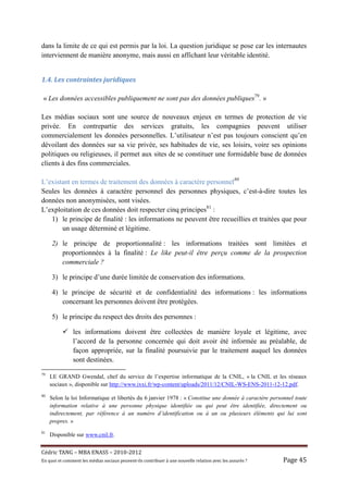 dans la limite de ce qui est permis par la loi. La question juridique se pose car les internautes
interviennent de manière anonyme, mais aussi en affichant leur véritable identité.


1.4.	Les	contraintes	juridiques	

 « Les données accessibles publiquement ne sont pas des données publiques79. »

Les médias sociaux sont une source de nouveaux enjeux en termes de protection de vie
privée. En contrepartie des services gratuits, les compagnies peuvent utiliser
commercialement les données personnelles. L’utilisateur n’est pas toujours conscient qu’en
dévoilant des données sur sa vie privée, ses habitudes de vie, ses loisirs, voire ses opinions
politiques ou religieuses, il permet aux sites de se constituer une formidable base de données
clients à des fins commerciales.

L’existant en termes de traitement des données à caractère personnel80
Seules les données à caractère personnel des personnes physiques, c’est-à-dire toutes les
données non anonymisées, sont visées.
L’exploitation de ces données doit respecter cinq principes81 :
   1) le principe de finalité : les informations ne peuvent être recueillies et traitées que pour
       un usage déterminé et légitime.

     2) le principe de proportionnalité : les informations traitées sont limitées et
        proportionnées à la finalité : Le like peut-il être perçu comme de la prospection
        commerciale ?

     3) le principe d’une durée limitée de conservation des informations.

     4) le principe de sécurité et de confidentialité des informations : les informations
        concernant les personnes doivent être protégées.

     5) le principe du respect des droits des personnes :

                les informations doivent être collectées de manière loyale et légitime, avec
                l’accord de la personne concernée qui doit avoir été informée au préalable, de
                façon appropriée, sur la finalité poursuivie par le traitement auquel les données
                sont destinées.
79
     LE GRAND Gwendal, chef du service de l’expertise informatique de la CNIL, « la CNIL et les réseaux
     sociaux », disponible sur http://www.ixxi.fr/wp-content/uploads/2011/12/CNIL-WS-ENS-2011-12-12.pdf.
80
     Selon la loi Informatique et libertés du 6 janvier 1978 : « Constitue une donnée à caractère personnel toute
     information relative à une personne physique identifiée ou qui peut être identifiée, directement ou
     indirectement, par référence à un numéro d’identification ou à un ou plusieurs éléments qui lui sont
     propres. »
81
     Disponible sur www.cnil.fr.


Cé dric	TANG	–	MBA	ENASS	–	2010-2012	
En	quoi	et	comment	les	mé dias	sociaux	peuvent-ils	contribuer	à 	une	nouvelle	relation	avec	les	assuré s	?	   Page	45	
 
