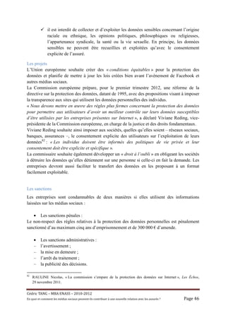 il est interdit de collecter et d’exploiter les données sensibles concernant l’origine
                raciale ou ethnique, les opinions politiques, philosophiques ou religieuses,
                l’appartenance syndicale, la santé ou la vie sexuelle. En principe, les données
                sensibles ne peuvent être recueillies et exploitées qu’avec le consentement
                explicite de l’assuré.

Les projets
L’Union européenne souhaite créer des « conditions équitables » pour la protection des
données et planifie de mettre à jour les lois créées bien avant l’avènement de Facebook et
autres médias sociaux.
La Commission européenne prépare, pour le premier trimestre 2012, une réforme de la
directive sur la protection des données, datant de 1995, avec des propositions visant à imposer
la transparence aux sites qui utilisent les données personnelles des individus.
« Nous devons mettre en œuvre des règles plus fermes concernant la protection des données
pour permettre aux utilisateurs d’avoir un meilleur contrôle sur leurs données susceptibles
d’être utilisées par les entreprises présentes sur Internet », a déclaré Viviane Reding, vice-
présidente de la Commission européenne, en charge de la justice et des droits fondamentaux.
Viviane Reding souhaite ainsi imposer aux sociétés, quelles qu’elles soient – réseaux sociaux,
banques, assurances –, le consentement explicite des utilisateurs sur l’exploitation de leurs
données82 : « Les individus doivent être informés des politiques de vie privée et leur
consentement doit être explicite et spécifique ».
La commissaire souhaite également développer un « droit à l’oubli » en obligeant les sociétés
à détruire les données qu’elles détiennent sur une personne si celle-ci en fait la demande. Les
entreprises devront aussi faciliter le transfert des données en les proposant à un format
facilement exploitable.


Les sanctions
Les entreprises sont condamnables de deux manières si elles utilisent des informations
laissées sur les médias sociaux :

   • Les sanctions pénales :
Le non-respect des règles relatives à la protection des données personnelles est pénalement
sanctionné d’au maximum cinq ans d’emprisonnement et de 300 000 € d’amende.

     •     Les sanctions administratives :
     –     l’avertissement ;
     –     la mise en demeure ;
     –     l’arrêt du traitement ;
     –     la publicité des décisions.

82
     RAULINE Nicolas, « La commission s’empare de la protection des données sur Internet », Les Échos,
     29 novembre 2011.


Cé dric	TANG	–	MBA	ENASS	–	2010-2012	
En	quoi	et	comment	les	mé dias	sociaux	peuvent-ils	contribuer	à 	une	nouvelle	relation	avec	les	assuré s	?	   Page	46	
 
