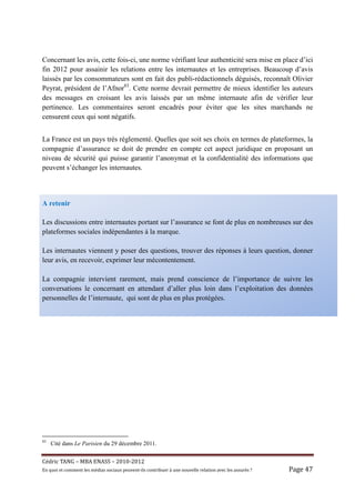 Concernant les avis, cette fois-ci, une norme vérifiant leur authenticité sera mise en place d’ici
fin 2012 pour assainir les relations entre les internautes et les entreprises. Beaucoup d’avis
laissés par les consommateurs sont en fait des publi-rédactionnels déguisés, reconnaît Olivier
Peyrat, président de l’Afnor83. Cette norme devrait permettre de mieux identifier les auteurs
des messages en croisant les avis laissés par un même internaute afin de vérifier leur
pertinence. Les commentaires seront encadrés pour éviter que les sites marchands ne
censurent ceux qui sont négatifs.


La France est un pays très réglementé. Quelles que soit ses choix en termes de plateformes, la
compagnie d’assurance se doit de prendre en compte cet aspect juridique en proposant un
niveau de sécurité qui puisse garantir l’anonymat et la confidentialité des informations que
peuvent s’échanger les internautes.



A retenir

Les discussions entre internautes portant sur l’assurance se font de plus en nombreuses sur des
plateformes sociales indépendantes à la marque.

Les internautes viennent y poser des questions, trouver des réponses à leurs question, donner
leur avis, en recevoir, exprimer leur mécontentement.

La compagnie intervient rarement, mais prend conscience de l’importance de suivre les
conversations le concernant en attendant d’aller plus loin dans l’exploitation des données
personnelles de l’internaute, qui sont de plus en plus protégées.




83
     Cité dans Le Parisien du 29 décembre 2011.


Cé dric	TANG	–	MBA	ENASS	–	2010-2012	
En	quoi	et	comment	les	mé dias	sociaux	peuvent-ils	contribuer	à 	une	nouvelle	relation	avec	les	assuré s	?	   Page	47	
 
