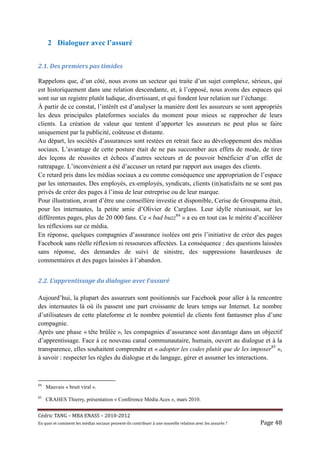 2 Dialoguer avec l’assuré


2.1.	Des	premiers	pas	timides	

Rappelons que, d’un côté, nous avons un secteur qui traite d’un sujet complexe, sérieux, qui
est historiquement dans une relation descendante, et, à l’opposé, nous avons des espaces qui
sont sur un registre plutôt ludique, divertissant, et qui fondent leur relation sur l’échange.
À partir de ce constat, l’intérêt est d’analyser la manière dont les assureurs se sont appropriés
les deux principales plateformes sociales du moment pour mieux se rapprocher de leurs
clients. La création de valeur que tentent d’apporter les assureurs ne peut plus se faire
uniquement par la publicité, coûteuse et distante.
Au départ, les sociétés d’assurances sont restées en retrait face au développement des médias
sociaux. L’avantage de cette posture était de ne pas succomber aux effets de mode, de tirer
des leçons de réussites et échecs d’autres secteurs et de pouvoir bénéficier d’un effet de
rattrapage. L’inconvénient a été d’accuser un retard par rapport aux usages des clients.
Ce retard pris dans les médias sociaux a eu comme conséquence une appropriation de l’espace
par les internautes. Des employés, ex-employés, syndicats, clients (in)satisfaits ne se sont pas
privés de créer des pages à l’insu de leur entreprise ou de leur marque.
Pour illustration, avant d’être une conseillère investie et disponible, Cerise de Groupama était,
pour les internautes, la petite amie d’Olivier de Carglass. Leur idylle réunissait, sur les
différentes pages, plus de 20 000 fans. Ce « bad buzz84 » a eu en tout cas le mérite d’accélérer
les réflexions sur ce média.
En réponse, quelques compagnies d’assurance isolées ont pris l’initiative de créer des pages
Facebook sans réelle réflexion ni ressources affectées. La conséquence : des questions laissées
sans réponse, des demandes de suivi de sinistre, des suppressions hasardeuses de
commentaires et des pages laissées à l’abandon.


2.2.	L’apprentissage	du	dialogue	avec	l’assuré	

Aujourd’hui, la plupart des assureurs sont positionnés sur Facebook pour aller à la rencontre
des internautes là où ils passent une part croissante de leurs temps sur Internet. Le nombre
d’utilisateurs de cette plateforme et le nombre potentiel de clients font fantasmer plus d’une
compagnie.
Après une phase « tête brûlée », les compagnies d’assurance sont davantage dans un objectif
d’apprentissage. Face à ce nouveau canal communautaire, humain, ouvert au dialogue et à la
transparence, elles souhaitent comprendre et « adopter les codes plutôt que de les imposer85 »,
à savoir : respecter les règles du dialogue et du langage, gérer et assumer les interactions.



84
     Mauvais « bruit viral ».
85
     CRAHES Thierry, présentation « Conférence Média Aces », mars 2010.


Cé dric	TANG	–	MBA	ENASS	–	2010-2012	
En	quoi	et	comment	les	mé dias	sociaux	peuvent-ils	contribuer	à 	une	nouvelle	relation	avec	les	assuré s	?	   Page	48	
 