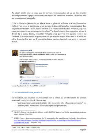 Au départ plutôt prise en main par les services Communication et, de ce fait, orientée
davantage dans une logique de diffusion, ces médias ont conduit les assureurs à se mettre dans
une posture conversationnelle.

C’est la démarche poursuivie par MMA, dans sa phase de réflexion et d’expérimentation.
Celle-ci s’est posée la question de savoir si, entre le dispositif actuel de communication dans
les grands médias (TV, radio, presse, Internet) et le réseau commercial de proximité, il y avait
« une place pour la conversation avec les clients86 ». Pour le savoir, la compagnie a mis sur le
devant de la scène, Emma, conseillère virtuelle, avec qui l’on peut devenir « ami » sur
Facebook. Elle intervient en moyenne trois fois par semaine auprès de ses fans et n’hésite pas
à leur demander leur avis sur divers sujets plus ou moins existentiels pour créer et entretenir
du lien.




Source : Page Facebook, Zéro Tracas MMA, octobre 2011



2.3.	La	«	communication	positive	»	

Sur Facebook, les assureurs se positionnent sur le terrain du divertissement. Ils utilisent
plusieurs leviers pour créer de l’interaction :
    – les jeux concours, qui se révèlent être « les moyens les plus efficaces pour le faire87 » ;
    – les bons plans, promotions, réductions auprès des partenaires ;

86
     CRAHES Thierry, cité dans KABLA Hervé et GOURVENEC Yann, « Les Médias sociaux expliqués à mon
     boss », éditions Kawa, 2011.
87
     SERRA Pierre, « Assurance/e-reputation : les 20 assureurs les plus populaires sur Facebook », disponible sur
     http://pro.news-assurances.com/blog/assurance-e-reputation-les-20-assureurs-les-plus-populaires-sur-
     facebook/0169230586, 7 novembre 2011


Cé dric	TANG	–	MBA	ENASS	–	2010-2012	
En	quoi	et	comment	les	mé dias	sociaux	peuvent-ils	contribuer	à 	une	nouvelle	relation	avec	les	assuré s	?	   Page	50	
 