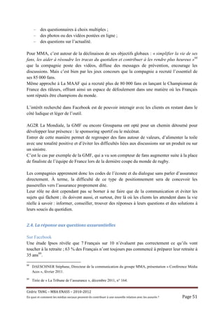 –     des questionnaires à choix multiples ;
     –     des photos ou des vidéos postées en ligne ;
     –     des questions sur l’actualité.

Pour MMA, c’est autour de la déclinaison de ses objectifs globaux : « simplifier la vie de ses
fans, les aider à résoudre les tracas du quotidien et contribuer à les rendre plus heureux »88
que la compagnie poste des vidéos, diffuse des messages de prévention, encourage les
discussions. Mais c’est bien par les jeux concours que la compagnie a recruté l’essentiel de
ses 85 000 fans.
Même approche à La MAAF qui a recruté plus de 80 000 fans en lançant le Championnat de
France des râleurs, offrant ainsi un espace de défoulement dans une matière où les Français
sont réputés être champions du monde.

L’intérêt recherché dans Facebook est de pouvoir interagir avec les clients en restant dans le
côté ludique et léger de l’outil.

AG2R La Mondiale, la GMF ou encore Groupama ont opté pour un chemin détourné pour
développer leur présence : le sponsoring sportif ou le mécénat.
Entrer de cette manière permet de regrouper des fans autour de valeurs, d’alimenter la toile
avec une tonalité positive et d’éviter les difficultés liées aux discussions sur un produit ou sur
un sinistre.
C’est le cas par exemple de la GMF, qui a vu son compteur de fans augmenter suite à la place
de finaliste de l’équipe de France lors de la dernière coupe du monde de rugby.

Les compagnies apprennent donc les codes de l’écoute et du dialogue sans parler d’assurance
directement. À terme, la difficulté de ce type de positionnement sera de concevoir les
passerelles vers l’assurance proprement dite.
Leur rôle ne doit cependant pas se borner à ne faire que de la communication et éviter les
sujets qui fâchent ; ils doivent aussi, et surtout, être là où les clients les attendent dans la vie
réelle à savoir : informer, conseiller, trouver des réponses à leurs questions et des solutions à
leurs soucis du quotidien.


2.4.	La	réponse	aux	questions	assurantielles			

Sur Facebook
Une étude Ipsos révèle que 7 Français sur 10 n’évaluent pas correctement ce qu’ils vont
toucher à la retraite ; 63 % des Français n’ont toujours pas commencé à préparer leur retraite à
35 ans89.

88
     DAESCHNER Stéphane, Directeur de la communication du groupe MMA, présentation « Conférence Média
     Aces », février 2011.
89
     Tirée de « La Tribune de l’assurance », décembre 2011, n° 164.


Cé dric	TANG	–	MBA	ENASS	–	2010-2012	
En	quoi	et	comment	les	mé dias	sociaux	peuvent-ils	contribuer	à 	une	nouvelle	relation	avec	les	assuré s	?	   Page	51	
 