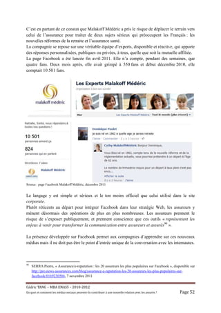 C’est en partant de ce constat que Malakoff Médéric a pris le risque de déplacer le terrain vers
celui de l’assurance pour traiter de deux sujets sérieux qui préoccupent les Français : les
nouvelles réformes de la retraite et l’assurance santé.
La compagnie se repose sur une véritable équipe d’experts, disponible et réactive, qui apporte
des réponses personnalisées, publiques ou privées, à tous, quelle que soit la mutuelle affiliée.
La page Facebook a été lancée fin avril 2011. Elle n’a compté, pendant des semaines, que
quatre fans. Deux mois après, elle avait grimpé à 550 fans et début décembre 2010, elle
comptait 10 501 fans.




Source : page Facebook Malakoff Médéric, décembre 2011


Le langage y est simple et sérieux et le ton moins officiel que celui utilisé dans le site
corporate.
Plutôt réticents au départ pour intégrer Facebook dans leur stratégie Web, les assureurs y
mènent désormais des opérations de plus en plus nombreuses. Les assureurs prennent le
risque de s’exposer publiquement, et prennent conscience que ces outils « représentent les
enjeux à venir pour transformer la communication entre assureurs et assurés90 ».

La présence développée sur Facebook permet aux compagnies d’apprendre sur ces nouveaux
médias mais il ne doit pas être le point d’entrée unique de la conversation avec les internautes.



90
     SERRA Pierre, « Assurance/e-reputation : les 20 assureurs les plus populaires sur Facebook », disponible sur
     http://pro.news-assurances.com/blog/assurance-e-reputation-les-20-assureurs-les-plus-populaires-sur-
     facebook/0169230586, 7 novembre 2011


Cé dric	TANG	–	MBA	ENASS	–	2010-2012	
En	quoi	et	comment	les	mé dias	sociaux	peuvent-ils	contribuer	à 	une	nouvelle	relation	avec	les	assuré s	?	   Page	52	
 