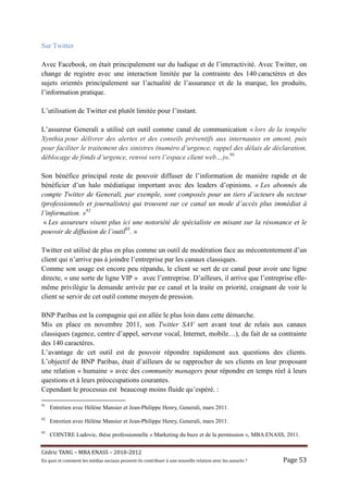 Sur Twitter

Avec Facebook, on était principalement sur du ludique et de l’interactivité. Avec Twitter, on
change de registre avec une interaction limitée par la contrainte des 140 caractères et des
sujets orientés principalement sur l’actualité de l’assurance et de la marque, les produits,
l’information pratique.

L’utilisation de Twitter est plutôt limitée pour l’instant.

L’assureur Generali a utilisé cet outil comme canal de communication « lors de la tempête
Xynthia pour délivrer des alertes et des conseils préventifs aux internautes en amont, puis
pour faciliter le traitement des sinistres (numéro d’urgence, rappel des délais de déclaration,
déblocage de fonds d’urgence, renvoi vers l’espace client web…)».91

Son bénéfice principal reste de pouvoir diffuser de l’information de manière rapide et de
bénéficier d’un halo médiatique important avec des leaders d’opinions. « Les abonnés du
compte Twitter de Generali, par exemple, sont composés pour un tiers d’acteurs du secteur
(professionnels et journalistes) qui trouvent sur ce canal un mode d’accès plus immédiat à
l’information. »92
 « Les assureurs visent plus ici une notoriété de spécialiste en misant sur la résonance et le
pouvoir de diffusion de l’outil93. »

Twitter est utilisé de plus en plus comme un outil de modération face au mécontentement d’un
client qui n’arrive pas à joindre l’entreprise par les canaux classiques.
Comme son usage est encore peu répandu, le client se sert de ce canal pour avoir une ligne
directe, « une sorte de ligne VIP » avec l’entreprise. D’ailleurs, il arrive que l’entreprise elle-
même privilégie la demande arrivée par ce canal et la traite en priorité, craignant de voir le
client se servir de cet outil comme moyen de pression.

BNP Paribas est la compagnie qui est allée le plus loin dans cette démarche.
Mis en place en novembre 2011, son Twitter SAV sert avant tout de relais aux canaux
classiques (agence, centre d’appel, serveur vocal, Internet, mobile…), du fait de sa contrainte
des 140 caractères.
L’avantage de cet outil est de pouvoir répondre rapidement aux questions des clients.
L’objectif de BNP Paribas, était d’ailleurs de se rapprocher de ses clients en leur proposant
une relation « humaine » avec des community managers pour répondre en temps réel à leurs
questions et à leurs préoccupations courantes.
Cependant le processus est beaucoup moins fluide qu’espéré. :

91
     Entretien avec Hélène Mansier et Jean-Philippe Henry, Generali, mars 2011.
92
     Entretien avec Hélène Mansier et Jean-Philippe Henry, Generali, mars 2011.
93
     COINTRE Ludovic, thèse professionnelle « Marketing du buzz et de la permission », MBA ENASS, 2011.


Cé dric	TANG	–	MBA	ENASS	–	2010-2012	
En	quoi	et	comment	les	mé dias	sociaux	peuvent-ils	contribuer	à 	une	nouvelle	relation	avec	les	assuré s	?	   Page	53	
 