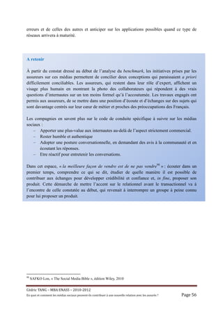 erreurs et de celles des autres et anticiper sur les applications possibles quand ce type de
réseaux arrivera à maturité.




A retenir

À partir du constat dressé au début de l’analyse du benchmark, les initiatives prises par les
assureurs sur ces médias permettent de concilier deux conceptions qui paraissaient a priori
difficilement conciliables. Les assureurs, qui restent dans leur rôle d’expert, affichent un
visage plus humain en montrant la photo des collaborateurs qui répondent à des vrais
questions d’internautes sur un ton moins formel qu’à l’accoutumée. Les travaux engagés ont
permis aux assureurs, de se mettre dans une position d’écoute et d’échanges sur des sujets qui
sont davantage centrés sur leur cœur de métier et proches des préoccupations des Français.

Les compagnies en savent plus sur le code de conduite spécifique à suivre sur les médias
sociaux :
    – Apporter une plus-value aux internautes au-delà de l’aspect strictement commercial.
    – Rester humble et authentique
    – Adopter une posture conversationnelle, en demandant des avis à la communauté et en
       écoutant les réponses.
    – Etre réactif pour entretenir les conversations.

Dans cet espace, « la meilleure façon de vendre est de ne pas vendre98 » : écouter dans un
premier temps, comprendre ce qui se dit, étudier de quelle manière il est possible de
contribuer aux échanges pour développer crédibilité et confiance et, in fine, proposer son
produit. Cette démarche de mettre l’accent sur le relationnel avant le transactionnel va à
l’encontre de celle constatée au début, qui revenait à interrompre un groupe à peine connu
pour lui proposer un produit.




98
     SAFKO Lon, « The Social Media Bible », édition Wiley, 2010


Cé dric	TANG	–	MBA	ENASS	–	2010-2012	
En	quoi	et	comment	les	mé dias	sociaux	peuvent-ils	contribuer	à 	une	nouvelle	relation	avec	les	assuré s	?	   Page	56	
 