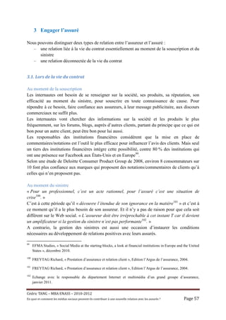 3 Engager l’assuré

Nous pouvons distinguer deux types de relation entre l’assureur et l’assuré :
   – une relation liée à la vie du contrat essentiellement au moment de la souscription et du
      sinistre
   – une relation déconnectée de la vie du contrat


3.1.	Lors	de	la	vie	du	contrat	

Au moment de la souscription
Les internautes ont besoin de se renseigner sur la société, ses produits, sa réputation, son
efficacité au moment du sinistre, pour souscrire en toute connaissance de cause. Pour
répondre à ce besoin, faire confiance aux assureurs, à leur message publicitaire, aux discours
commerciaux ne suffit plus.
Les internautes vont chercher des informations sur la société et les produits le plus
fréquemment, sur les forums, blogs, auprès d’autres clients, partant du principe que ce qui est
bon pour un autre client, peut être bon pour lui aussi.
Les responsables des institutions financières considèrent que la mise en place de
commentaires/notations est l’outil le plus efficace pour influencer l’avis des clients. Mais seul
un tiers des institutions financières intègre cette possibilité, contre 80 % des institutions qui
ont une présence sur Facebook aux États-Unis et en Europe99.
Selon une étude de Deloitte Consumer Product Group de 2008, environ 8 consommateurs sur
10 font plus confiance aux marques qui proposent des notations/commentaires de clients qu’à
celles qui n’en proposent pas.

Au moment du sinistre
« Pour un professionnel, c’est un acte rationnel, pour l’assuré c’est une situation de
crise100. »
C’est à cette période qu’il « découvre l’étendue de son ignorance en la matière101 » et c’est à
ce moment qu’il a le plus besoin de son assureur. Et il n’y a pas de raison pour que cela soit
différent sur le Web social. « L’assureur doit être irréprochable à cet instant T car il devient
un amplificateur si la gestion du sinistre n’est pas performante102. »
A contrario, la gestion des sinistres est aussi une occasion d’instaurer les conditions
nécessaires au développement de relations positives avec leurs assurés.

99
      EFMA Studies, « Social Media at the starting blocks, a look at financial institutions in Europe and the United
      States », décembre 2010.
100
      FREYTAG Richard, « Prestation d’assurance et relation client », Edition l’Argus de l’assurance, 2004.
101
      FREYTAG Richard, « Prestation d’assurance et relation client », Edition l’Argus de l’assurance, 2004.
102
      Echange avec le responsable du département Internet et multimédia d’un grand groupe d’assurance,
      janvier 2011.


Cé dric	TANG	–	MBA	ENASS	–	2010-2012	
En	quoi	et	comment	les	mé dias	sociaux	peuvent-ils	contribuer	à 	une	nouvelle	relation	avec	les	assuré s	?	   Page	57	
 