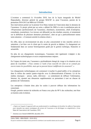 Introduction

L’aventure a commencé le 14 octobre 2010, lors de la leçon inaugurale de Michel
Dupuydauby, directeur général du groupe MACSF et, pour l’occasion, parrain de la
promotion 2010-2012 du MBA de l’ENASS.
Son intervention portait sur le premier livre blanc traitant de l’innovation dans le domaine de
l’assurance. Ce projet, piloté par ses soins, a débuté fin 2009 et a mis à contribution près de
150 personnes (professionnels de l’assurance, chercheurs, économistes, chefs d’entreprise,
consultants, journalistes). Les travaux ont débouché sur des résultats concrets, et notamment
sur la définition de plusieurs domaines prioritaires1, dont un qui a particulièrement retenu
notre attention : « Comment enrichir la relation client ».

En effet, dans un environnement de plus en plus concurrentiel et des marchés arrivés à
saturation, c’est bien vers le client que le centre de gravité se déplace. Ce changement est
fondamental dans un secteur historiquement guidé par la gestion technique, financière et
actuarielle.

En plus de ces changements économiques, l’assurance doit également s’adapter à des
changements technologiques et socio comportementaux majeurs.

En l’espace de trente ans, l’assurance a profondément changé de visage et la situation est en
passe de s’accélérer : « Nous sommes à l’aube d’une nouvelle ère dont on ne connaît pas
encore toutes les possibilités, mais qui ne peuvent laisser indifférents les assureurs2. »

Les changements technologiques ont commencé à toucher le grand public et les entreprises
dans le milieu des années quatre-vingt-dix avec la démocratisation d’Internet. Là où les
médias classiques – presse, radio, télévision – se contentaient de diffuser l’information,
Internet, lui, ajoutait une dimension supplémentaire en permettant à tout un chacun de
produire de l’information.

Les entreprises n’étaient donc plus les seules à pouvoir diffuser des informations les
concernant.
Google, premier moteur de recherche en France avec plus de 90 % des recherches, met bien
en lumière cette évolution.




1
    « Sujets sur lesquels il apparaît utile aux professionnels et académiques de focaliser les efforts d’innovation
    pour répondre aux enjeux stratégiques du secteur de l’assurance et de développer sa compétitivité », Livre
    blanc de l’innovation et de l’assurance, 2010.
2
    Entretien avec Gérard LOBJEOIS, décembre 2011.


Cé dric	TANG	–	MBA	ENASS	–	2010-2012	
En	quoi	et	comment	les	mé dias	sociaux	peuvent-ils	contribuer	à 	une	nouvelle	relation	avec	les	assuré s	?	   Page	6	
 