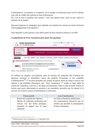 d’informations. La présence et l’expertise de la marque est nécessaire pour avoir le dernier
mot, afin de valider une solution et clore la discussion.
Or, c’est là tout le paradoxe des assurés : avoir une réponse juste, mais ne pas vouloir la
présence de la marque.

Que peut proposer la compagnie pour répondre aux attentes des assurés en terme de besoin
d’accompagnement et de réponses ?

Pour répondre à cette question, nous allons partir de deux initiatives lancées à cet effet.

La plateforme de News-Assurances pour poser des questions




Source : news-assurances, janvier 2011


42 millions de requêtes sont générées dans les moteurs de recherche afin d’obtenir des
réponses concrètes et immédiates autour des produits d’assurance et des modalités
d’indemnisation108. C’est pour permettre aux assurés de passer moins de temps à trouver une
réponse à son problème d'assurance, que News Assurances, 1er média en ligne dédié au
secteur de l’assurance, a été revu 2 ans après son lancement. Grâce à cette nouvelle version, le
lecteur peut poser directement sa question à un journaliste spécialisé qui lui répond et le
renvoie vers d’autres sources d’informations, si nécessaire.

                    Points positifs                                                    Axes d’amélioration
       –   Réactivité et qualité des réponses                                –    Les liens et bannières publicitaires
       –   Moteur de recherche performant qui                                –    Les commentaires désactivés qui ne
           renvoie vers des fiches pratiques,                                     rendent pas possible la participation
           actualités en rapport avec le sujet                                    d’autres internautes
           recherché.



108
      Relation presse News Assurances, le 17 septembre 2010.


Cé dric	TANG	–	MBA	ENASS	–	2010-2012	
En	quoi	et	comment	les	mé dias	sociaux	peuvent-ils	contribuer	à 	une	nouvelle	relation	avec	les	assuré s	?	   Page	60	
 