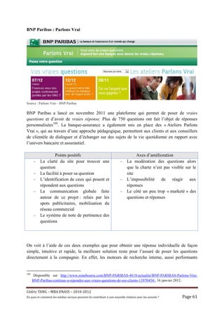 BNP Paribas : Parlons Vrai




Source : Parlons Vrai – BNP Paribas

BNP Paribas a lancé en novembre 2011 une plateforme qui permet de poser de vraies
questions et d’avoir de vraies réponse. Plus de 750 questions ont fait l’objet de réponses
personnalisées109. La banque-assurance a également mis en place des « Ateliers Parlons
Vrai », qui au travers d’une approche pédagogique, permettent aux clients et aux conseillers
de clientèle de dialoguer et d’échanger sur des sujets de la vie quotidienne en rapport avec
l’univers bancaire et assurantiel.

                    Points positifs                                                    Axes d’amélioration
      –    La clarté du site pour trouver une                                –    La modération des questions alors
           question                                                               que la charte n’est pas visible sur le
      –    La facilité à poser sa question                                        site
      –    L’identification de ceux qui posent et                            –    L’impossibilité de réagir aux
           répondent aux questions                                                réponses
      –    La communication globale faite                                    –    Le côté un peu trop « marketé » des
           autour de ce projet : relais par les                                   questions et réponses
           spots publicitaires, mobilisation du
           réseau commercial
      –    Le système de note de pertinence des
           questions




On voit à l’aide de ces deux exemples que pour obtenir une réponse individuelle de façon
simple, intuitive et rapide, la meilleure solution reste pour l’assuré de poser les questions
directement à la compagnie. En effet, les moteurs de recherche interne, aussi performants


109
       Disponible sur http://www.zonebourse.com/BNP-PARIBAS-4618/actualite/BNP-PARIBAS-Parlons-Vrai-
      BNP-Paribas-continue-a-repondre-aux-vraies-questions-de-ses-clients-13970454/, 16 janvier 2012.


Cé dric	TANG	–	MBA	ENASS	–	2010-2012	
En	quoi	et	comment	les	mé dias	sociaux	peuvent-ils	contribuer	à 	une	nouvelle	relation	avec	les	assuré s	?	   Page	61	
 