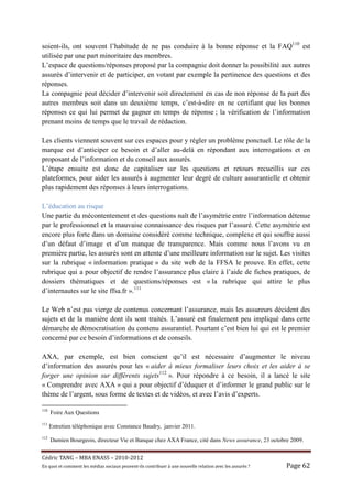 soient-ils, ont souvent l’habitude de ne pas conduire à la bonne réponse et la FAQ110 est
utilisée par une part minoritaire des membres.
L’espace de questions/réponses proposé par la compagnie doit donner la possibilité aux autres
assurés d’intervenir et de participer, en votant par exemple la pertinence des questions et des
réponses.
La compagnie peut décider d’intervenir soit directement en cas de non réponse de la part des
autres membres soit dans un deuxième temps, c’est-à-dire en ne certifiant que les bonnes
réponses ce qui lui permet de gagner en temps de réponse ; la vérification de l’information
prenant moins de temps que le travail de rédaction.

Les clients viennent souvent sur ces espaces pour y régler un problème ponctuel. Le rôle de la
marque est d’anticiper ce besoin et d’aller au-delà en répondant aux interrogations et en
proposant de l’information et du conseil aux assurés.
L’étape ensuite est donc de capitaliser sur les questions et retours recueillis sur ces
plateformes, pour aider les assurés à augmenter leur degré de culture assurantielle et obtenir
plus rapidement des réponses à leurs interrogations.

L’éducation au risque
Une partie du mécontentement et des questions naît de l’asymétrie entre l’information détenue
par le professionnel et la mauvaise connaissance des risques par l’assuré. Cette asymétrie est
encore plus forte dans un domaine considéré comme technique, complexe et qui souffre aussi
d’un défaut d’image et d’un manque de transparence. Mais comme nous l’avons vu en
première partie, les assurés sont en attente d’une meilleure information sur le sujet. Les visites
sur la rubrique « information pratique » du site web de la FFSA le prouve. En effet, cette
rubrique qui a pour objectif de rendre l’assurance plus claire à l’aide de fiches pratiques, de
dossiers thématiques et de questions/réponses est « la rubrique qui attire le plus
d’internautes sur le site ffsa.fr ».111

Le Web n’est pas vierge de contenus concernant l’assurance, mais les assureurs décident des
sujets et de la manière dont ils sont traités. L’assuré est finalement peu impliqué dans cette
démarche de démocratisation du contenu assurantiel. Pourtant c’est bien lui qui est le premier
concerné par ce besoin d’informations et de conseils.

AXA, par exemple, est bien conscient qu’il est nécessaire d’augmenter le niveau
d’information des assurés pour les « aider à mieux formaliser leurs choix et les aider à se
forger une opinion sur différents sujets112 ». Pour répondre à ce besoin, il a lancé le site
« Comprendre avec AXA » qui a pour objectif d’éduquer et d’informer le grand public sur le
thème de l’argent, sous forme de textes et de vidéos, et avec l’avis d’experts.

110
      Foire Aux Questions
111
      Entretien téléphonique avec Constance Baudry, janvier 2011.
112
      Damien Bourgeois, directeur Vie et Banque chez AXA France, cité dans News assurance, 23 octobre 2009.


Cé dric	TANG	–	MBA	ENASS	–	2010-2012	
En	quoi	et	comment	les	mé dias	sociaux	peuvent-ils	contribuer	à 	une	nouvelle	relation	avec	les	assuré s	?	   Page	62	
 