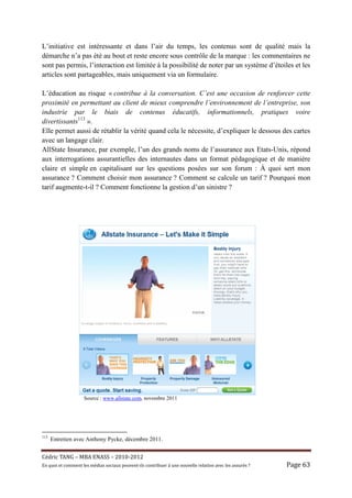 L’initiative est intéressante et dans l’air du temps, les contenus sont de qualité mais la
démarche n’a pas été au bout et reste encore sous contrôle de la marque : les commentaires ne
sont pas permis, l’interaction est limitée à la possibilité de noter par un système d’étoiles et les
articles sont partageables, mais uniquement via un formulaire.

L’éducation au risque « contribue à la conversation. C’est une occasion de renforcer cette
proximité en permettant au client de mieux comprendre l’environnement de l’entreprise, son
industrie par le biais de contenus éducatifs, informationnels, pratiques voire
divertissants113 ».
Elle permet aussi de rétablir la vérité quand cela le nécessite, d’expliquer le dessous des cartes
avec un langage clair.
AllState Insurance, par exemple, l’un des grands noms de l’assurance aux Etats-Unis, répond
aux interrogations assurantielles des internautes dans un format pédagogique et de manière
claire et simple en capitalisant sur les questions posées sur son forum : À quoi sert mon
assurance ? Comment choisir mon assurance ? Comment se calcule un tarif ? Pourquoi mon
tarif augmente-t-il ? Comment fonctionne la gestion d’un sinistre ?




                     Source : www.allstate.com, novembre 2011




113
      Entretien avec Anthony Pycke, décembre 2011.


Cé dric	TANG	–	MBA	ENASS	–	2010-2012	
En	quoi	et	comment	les	mé dias	sociaux	peuvent-ils	contribuer	à 	une	nouvelle	relation	avec	les	assuré s	?	   Page	63	
 
