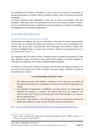 En complément des initiatives précédentes et pour renforcer la notion de communauté, la
marque peut proposer à un public cible de se fédérer en ligne, autour d’un sujet sur lequel elle
est légitime.
La simple interaction entre participants et leur mise en réseau est nécessaire, mais non
suffisante. Il faut aussi nourrir les participants de services et de contenus exclusifs : facilité à
trouver une information précise, recherche de solutions pratiques et résolution de problèmes,
développement d’un sentiment d’appartenance.


3.2.	En	dehors	de	la	vie	du	contrat	

Un contenu en lien avec les valeurs de la marque
Contrairement aux banques, qui ont su se réinventer en favorisant un contact quasi quotidien
avec le client, les occasions de contact entre l’assureur et l’assuré, entre la souscription et le
sinistre, sont encore rares et peu positives. Pour développer une meilleure relation avec
l’assuré, la compagnie doit « se montrer plus souriante, s’affirmer accompagnateur de vie et
pas seulement de sinistre114 ».

En s’engageant dans les médias sociaux, l’entreprise passe en interaction permanente. Il faut
donc déterminer quelle conversation vaut la peine d’être engagée et comment impliquer le
client dans une expérience divertissante, informationnelle ou pratique.

Le contenu, en lien avec les valeurs de la marque, s’inscrit dans cette logique de relation : on
n'est plus sur du contenu pour vendre un produit, mais pour engager, entretenir ou renforcer
une relation avec le client.

                                        Les caractéristiques du Brand Content

      1    Être intéressant avant d’être intéressé : l’audience vient et reste pour un contenu. Il
           faut raconter des histoires, en restant dans les valeurs et le territoire d’expression de la
           marque.
      2    Être générateur d’engagement et d’adhésion : le brand content vise à développer la
           préférence de marque et à construire une relation forte entre une marque et son
           audience. Pour cela, il faut un contenu qui donne envie d’être partagé et qui s’inscrive
           dans un dispositif social.
      3    Être gratuit…enfin presque : on ne fait pas payer l’accès au contenu car le but est de
           générer de l’attention et, in fine, de créer des relais au sein de son audience.

Source : http://www.paperblog.fr/5167430/le-slide-du-mercredi-le-brand-content-quand-la-marque-prend-le-pouvoir/.




114
      Olivier Aubert, cofondateur de l’agence Asap, créatrice des campagnes MAAF et MMA, cité dans « La
      Tribune de l’assurance », décembre 2011.


Cé dric	TANG	–	MBA	ENASS	–	2010-2012	
En	quoi	et	comment	les	mé dias	sociaux	peuvent-ils	contribuer	à 	une	nouvelle	relation	avec	les	assuré s	?	   Page	64	
 