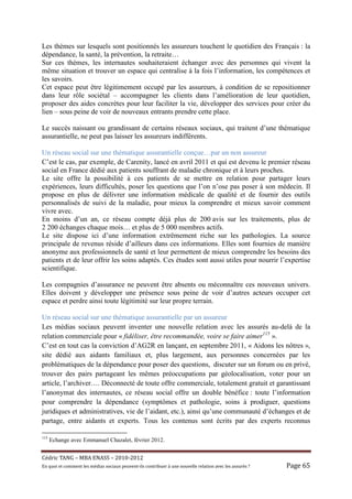 Les thèmes sur lesquels sont positionnés les assureurs touchent le quotidien des Français : la
dépendance, la santé, la prévention, la retraite…
Sur ces thèmes, les internautes souhaiteraient échanger avec des personnes qui vivent la
même situation et trouver un espace qui centralise à la fois l’information, les compétences et
les savoirs.
Cet espace peut être légitimement occupé par les assureurs, à condition de se repositionner
dans leur rôle sociétal – accompagner les clients dans l’amélioration de leur quotidien,
proposer des aides concrètes pour leur faciliter la vie, développer des services pour créer du
lien – sous peine de voir de nouveaux entrants prendre cette place.

Le succès naissant ou grandissant de certains réseaux sociaux, qui traitent d’une thématique
assurantielle, ne peut pas laisser les assureurs indifférents.

Un réseau social sur une thématique assurantielle conçue…par un non assureur
C’est le cas, par exemple, de Carenity, lancé en avril 2011 et qui est devenu le premier réseau
social en France dédié aux patients souffrant de maladie chronique et à leurs proches.
Le site offre la possibilité à ces patients de se mettre en relation pour partager leurs
expériences, leurs difficultés, poser les questions que l’on n’ose pas poser à son médecin. Il
propose en plus de délivrer une information médicale de qualité et de fournir des outils
personnalisés de suivi de la maladie, pour mieux la comprendre et mieux savoir comment
vivre avec.
En moins d’un an, ce réseau compte déjà plus de 200 avis sur les traitements, plus de
2 200 échanges chaque mois… et plus de 5 000 membres actifs.
Le site dispose ici d’une information extrêmement riche sur les pathologies. La source
principale de revenus réside d’ailleurs dans ces informations. Elles sont fournies de manière
anonyme aux professionnels de santé et leur permettent de mieux comprendre les besoins des
patients et de leur offrir les soins adaptés. Ces études sont aussi utiles pour nourrir l’expertise
scientifique.

Les compagnies d’assurance ne peuvent être absents ou méconnaître ces nouveaux univers.
Elles doivent y développer une présence sous peine de voir d’autres acteurs occuper cet
espace et perdre ainsi toute légitimité sur leur propre terrain.

Un réseau social sur une thématique assurantielle par un assureur
Les médias sociaux peuvent inventer une nouvelle relation avec les assurés au-delà de la
relation commerciale pour « fidéliser, être recommandée, voire se faire aimer115 ».
C’est en tout cas la conviction d’AG2R en lançant, en septembre 2011, « Aidons les nôtres »,
site dédié aux aidants familiaux et, plus largement, aux personnes concernées par les
problématiques de la dépendance pour poser des questions, discuter sur un forum ou en privé,
trouver des pairs partageant les mêmes préoccupations par géolocalisation, voter pour un
article, l’archiver…. Déconnecté de toute offre commerciale, totalement gratuit et garantissant
l’anonymat des internautes, ce réseau social offre un double bénéfice : toute l’information
pour comprendre la dépendance (symptômes et pathologie, soins à prodiguer, questions
juridiques et administratives, vie de l’aidant, etc.), ainsi qu’une communauté d’échanges et de
partage, entre aidants et experts. Tous les contenus sont écrits par des experts reconnus

115
      Echange avec Emmanuel Chazalet, février 2012.


Cé dric	TANG	–	MBA	ENASS	–	2010-2012	
En	quoi	et	comment	les	mé dias	sociaux	peuvent-ils	contribuer	à 	une	nouvelle	relation	avec	les	assuré s	?	   Page	65	
 