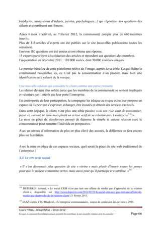 (médecins, associations d’aidants, juristes, psychologues…) qui répondent aux questions des
aidants et contribuent aux forums.

Après 6 mois d’activité, au 7 février 2012, la communauté compte plus de 660 membres
inscrits.
Plus de 115 articles d’experts ont été publiés sur le site (nouvelles publications toutes les
semaines).
Environ 180 questions ont été posées et ont obtenu une réponse.
15 experts participent à la rédaction des articles et répondent aux questions des membres.
Fréquentation en décembre 2011 : 110 000 visites, dont 50 000 visiteurs uniques.

Le premier bénéfice de cette plateforme relève de l’image, auprès de sa cible. Ce qui fédère la
communauté rassemblée ici, ce n’est pas la consommation d’un produit, mais bien une
identification aux valeurs de la marque.

Une nouvelle relation qui considère le client comme une partie prenante
La relation devient plus solide parce que les membres de la communauté se sentent impliqués
et valorisés par l’intérêt que leur porte l’entreprise.
En contrepartie de leur participation, la compagnie les éduque au risque et/ou leur propose un
espace où ils peuvent s’exprimer, échanger, être écoutés et obtenir des services exclusifs.
Dans cette logique, le client n’est plus une cible passive « où son rôle était de consommer,
payer et, surtout, se taire mais plutôt un acteur actif de sa relation avec l’entreprise116 ».
La mise en place de plateformes permet de dépasser la simple et unique relation avec le
consommateur pour remettre l’individu en perspective.

Avec un niveau d’information de plus en plus élevé des assurés, la différence se fera encore
plus sur la relation.


Avec la mise en place de ces espaces sociaux, quel serait la place du site web traditionnel de
l’entreprise ?

3.3.	Le	site	web	social	

 « Il n’est désormais plus question de site « vitrine » mais plutôt d’ouvrir toutes les portes
pour que le visiteur consomme certes, mais aussi pour qu’il participe et contribue. »117



116
      DUPERRIN Bertand, « Le social CRM n’est pas tant une affaire de média que d’approche de la relation
      client », disponible sur http://www.duperrin.com/2011/02/21/le-social-crm-nest-pas-tant-une-affaire-de-
      media-que-dapproche-de-la-relation-client/ 21 février 2011.
117
      DIAZ Carlos, CEO Bluekiwi, « L’entreprise communautaire, source de connexion des savoirs », 2011.


Cé dric	TANG	–	MBA	ENASS	–	2010-2012	
En	quoi	et	comment	les	mé dias	sociaux	peuvent-ils	contribuer	à 	une	nouvelle	relation	avec	les	assuré s	?	   Page	66	
 