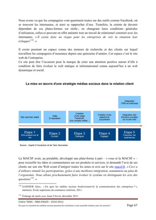 Nous avons vu que les compagnies vont quasiment toutes sur des outils comme Facebook, où
se trouvent les internautes, et ainsi se rapprocher d’eux. Toutefois, la crainte de devenir
dépendant de ces plates-formes est réelle ; en changeant leurs conditions générales
d’utilisation, celles-ci peuvent en effet anéantir tout un travail de relationnel construit avec les
internautes. « Il existe donc un risque pour les entreprises de voir la situation leur
échapper118. »

Il existe pourtant un espace connu des moteurs de recherche et des clients sur lequel
travaillent les compagnies d’assurance depuis une quinzaine d’années. Cet espace c’est le site
web de l’entreprise.
Ce site peut être l’occasion pour la marque de créer une attention positive autour d’elle à
condition de faire évoluer le web statique et informationnel connu aujourd’hui à un web
dynamique et social.




La MACSF avait, au préalable, développé une plate-forme à part – « vous et la MACSF » –
pour recueillir les idées et commentaires sur ses produits et services, et demandé l’avis de ses
clients sur son site Web avant d’intégrer toutes les notes et avis sur le site macsf.fr. « Ceci a
d’ailleurs stimulé les participations, grâce à une meilleure intégration, notamment au plan de
l’ergonomie. Nous allons prochainement faire évoluer le système en distinguant les avis des
questions119. »
118
      GASNIER Alice, « En quoi les médias sociaux bouleversent-ils la communication des entreprises ? »,
      mémoire, École supérieure du commerce extérieur, 2011.
119
      Échange de mails avec Anne Clerval, décembre 2011.

Cé dric	TANG	–	MBA	ENASS	–	2010-2012	
En	quoi	et	comment	les	mé dias	sociaux	peuvent-ils	contribuer	à 	une	nouvelle	relation	avec	les	assuré s	?	   Page	67	
 