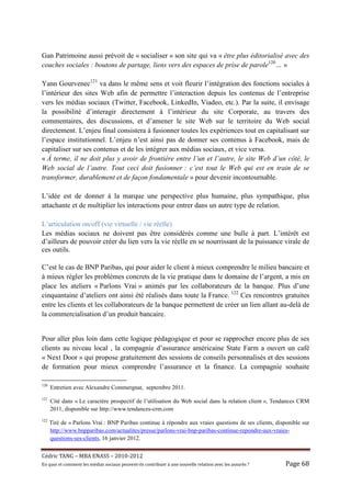 Gan Patrimoine aussi prévoit de « socialiser » son site qui va « être plus éditorialisé avec des
couches sociales : boutons de partage, liens vers des espaces de prise de parole120… »

Yann Gourvenec121 va dans le même sens et voit fleurir l’intégration des fonctions sociales à
l’intérieur des sites Web afin de permettre l’interaction depuis les contenus de l’entreprise
vers les médias sociaux (Twitter, Facebook, LinkedIn, Viadeo, etc.). Par la suite, il envisage
la possibilité d’interagir directement à l’intérieur du site Corporate, au travers des
commentaires, des discussions, et d’amener le site Web sur le territoire du Web social
directement. L’enjeu final consistera à fusionner toutes les expériences tout en capitalisant sur
l’espace institutionnel. L’enjeu n’est ainsi pas de donner ses contenus à Facebook, mais de
capitaliser sur ses contenus et de les intégrer aux médias sociaux, et vice versa.
« À terme, il ne doit plus y avoir de frontière entre l’un et l’autre, le site Web d’un côté, le
Web social de l’autre. Tout ceci doit fusionner : c’est tout le Web qui est en train de se
transformer, durablement et de façon fondamentale » pour devenir incontournable.

L’idée est de donner à la marque une perspective plus humaine, plus sympathique, plus
attachante et de multiplier les interactions pour entrer dans un autre type de relation.

L’articulation on/off (vie virtuelle / vie réelle)
Les médias sociaux ne doivent pas être considérés comme une bulle à part. L’intérêt est
d’ailleurs de pouvoir créer du lien vers la vie réelle en se nourrissant de la puissance virale de
ces outils.

C’est le cas de BNP Paribas, qui pour aider le client à mieux comprendre le milieu bancaire et
à mieux régler les problèmes concrets de la vie pratique dans le domaine de l’argent, a mis en
place les ateliers « Parlons Vrai » animés par les collaborateurs de la banque. Plus d’une
cinquantaine d’ateliers ont ainsi été réalisés dans toute la France. 122 Ces rencontres gratuites
entre les clients et les collaborateurs de la banque permettent de créer un lien allant au-delà de
la commercialisation d’un produit bancaire.


Pour aller plus loin dans cette logique pédagogique et pour se rapprocher encore plus de ses
clients au niveau local , la compagnie d’assurance américaine State Farm a ouvert un café
« Next Door » qui propose gratuitement des sessions de conseils personnalisés et des sessions
de formation pour mieux comprendre l’assurance et la finance. La compagnie souhaite

120
      Entretien avec Alexandre Commergnat, septembre 2011.
121
      Cité dans « Le caractère prospectif de l’utilisation du Web social dans la relation client », Tendances CRM
      2011, disponible sur http://www.tendances-crm.com
122
      Tiré de « Parlons Vrai : BNP Paribas continue à répondre aux vraies questions de ses clients, disponible sur
      http://www.bnpparibas.com/actualites/presse/parlons-vrai-bnp-paribas-continue-repondre-aux-vraies-
      questions-ses-clients, 16 janvier 2012.


Cé dric	TANG	–	MBA	ENASS	–	2010-2012	
En	quoi	et	comment	les	mé dias	sociaux	peuvent-ils	contribuer	à 	une	nouvelle	relation	avec	les	assuré s	?	   Page	68	
 