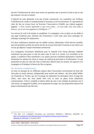 devenir l’interlocuteur de choix pour toutes ces questions que se posent le client et qui ne sait
pas toujours vers qui se tourner.

L’objectif de cette démarche n’est pas d’ordre commercial. Les conseillers ont d’ailleurs
l’interdiction de vendre le moindre produit d’assurance ou d’investissement. Il s’agit plutôt de
créer du lien au niveau local, de favoriser l’innovation et d’établir une relation gagnant-
gagnant : « Nous voulons apprendre ce que vous voulez… on vous aide, vous nous aidez à
innover, on en sort tous gagnants et intelligents ».123

Les univers du web et du terrain se complètent. La compagnie a mis en place un site dédié et
une page Facebook pour informer des évènements à venir mais aussi pour prolonger les
échanges et partager les impressions.

Ces deux expériences montrent que les médias sociaux, phénomène virtuel devenu mondial,
peuvent permettre au final, de recréer du lien au niveau local entre l’assureur et son client à un
niveau qui dépasse l’aspect strictement commercial.

Les compagnies d’assurance bénéficient pour la majorité d’un réseau physique implanté
localement qui peut jouer ce rôle de relais entre le web et le terrain. Les conseillers et les
agents, à condition d’être sensibilisés à ces enjeux peuvent contribuer pleinement à satisfaire
localement les attentes du client en termes de relation de proximité et d’information. Ce qui
permettrait en plus de créer des liens d’ordre plus affectif entre les assurés, les agences et la
compagnie et d’endiguer la baisse des flux en agence.

Des démarches complémentaires
La mise en musique de ces différents espaces dans l’écosystème social permet de tisser des
liens plus ou moins intenses, indispensable pour nourrir une relation : des liens plutôt faibles
sur Facebook ou Twitter, qui ont l’avantage de représenter les principaux lieux d’usage des
cibles, mais aussi des liens plutôt forts avec la mise en place d’une plateforme
communautaire. Celle-ci complète et donne même du sens à une stratégie de présence sur le
web social, en engageant le public, en lui proposant un usage vers une proposition autour d’un
projet communautaire qui fait sens.




123
       Cité dans « La compagnie d’assurance qui concurrence Starbucks », Influencia, disponible sur
      http://www.influencia.net/fr/rubrique/check-in/compagnie-assurance-qui-concurrence-
      starbucks,41,2282.html, le 19 janvier 2012.


Cé dric	TANG	–	MBA	ENASS	–	2010-2012	
En	quoi	et	comment	les	mé dias	sociaux	peuvent-ils	contribuer	à 	une	nouvelle	relation	avec	les	assuré s	?	   Page	69	
 