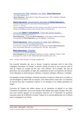 Source : recherche « Direct Assurance » sur Google, septembre 2011.


Une nouvelle hiérarchie des sites se dessine. Lorsqu’un internaute saisit le nom d’une
compagnie d’assurance sur Google, le premier résultat est certes le site corporate, mais la
suite de l’espace est occupée par des sites « non officiels » de la marque : des sites de
particuliers, des encyclopédies en ligne, des comparateurs de prix ou d’opinions, des forums,
où les internautes se retrouvent pour s’informer, s’exprimer, échanger, influencer, s’entraider.

Ces pratiques sociales d’échange, d’entraide, destinées à contrer les failles de la vie réelle, se
sont développées au départ sans les marques, voire même parfois contre elles. Ces dernières
ne peuvent donc plus se permettre d’ignorer ni ces pratiques ni les médias permettant ces
usages.

Convaincu de l’impact des médias sociaux sur les entreprises en général et sur celles
d’assurance en particulier, nous avons cherché à bien définir notre angle d’attaque. Pour cela,
nous nous sommes appuyés sur nos premières interviews où, à l’unanimité, les questions
tournaient autour de la difficulté à évaluer l’impact de ce nouveau phénomène sur la relation
entre la compagnie et ses clients.




Cé dric	TANG	–	MBA	ENASS	–	2010-2012	
En	quoi	et	comment	les	mé dias	sociaux	peuvent-ils	contribuer	à 	une	nouvelle	relation	avec	les	assuré s	?	   Page	7	
 
