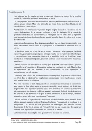 Synthèse partie 2 :
       Une présence sur les médias sociaux ne peut pas s’inscrire en dehors de la stratégie
       globale de l’entreprise, mais doit, au contraire, la servir.
       Les compagnies d’assurance ont enclenché un nouveau positionnement sur le terrain de la
       relation et des valeurs. Mais cette approche qui prend forme avec la publicité, se fait
       essentiellement à sens unique.
       Parallèlement, les internautes s’expriment de plus en plus au sujet de l’assurance sur des
       espaces indépendants de la marque, gérés par et pour les individus. Ils y posent des
       questions sur le choix de leur assurance, se renseignent sur les tarifs, mais y expriment
       aussi leur satisfaction et leur insatisfaction quant à la qualité du service client ou la gestion
       de leur sinistre.
       La première phase consiste donc à écouter ces clients sur ces plates-formes sociales pour
       mieux les connaître, dans la limite de ce que permet la loi en termes de protection de la vie
       privée.
       La deuxième phase est d’être là où se trouve l’internaute, principalement Facebook
       aujourd’hui, pour apprendre pas à pas à interagir avec lui sur un registre positif et ludique,
       et à se confronter, aux retours des clients et à la possibilité qu’ils ont de diffuser ou de
       rediffuser du contenu en temps réel, en évitant toutefois les discussions sur les produits ou
       les sinistres.
       Certains assureurs ont ainsi réussi à recruter plus de 80 000 fans sur Facebook, grâce au
       puissant levier d’exposition et d’interaction sociale que représente cet outil. Mais les fans
       ne représentent pas les membres d’une communauté. Ils sont éphémères et
       n’appartiennent pas à la marque.
       L’essentiel, pour celle-ci, est de capitaliser sur ce changement de posture et de concentrer
       ses efforts dans la création d’une ou plusieurs communautés, certes plus longues à obtenir
       mais plus facilement mobilisables.
       Pour cela, l’assureur se doit d’être présent non seulement au moment de la souscription,
       pour mettre le futur client dans un contexte favorable, ou du sinistre, où il doit être
       irréprochable, mais également entre les deux, pour permettre aux clients d’exprimer leur
       mécontentement, de régler un problème ponctuel, mais aussi d’obtenir des informations,
       des conseils et des réponses de la part d’autres internautes et de la marque, éléments
       nécessaires sur un sujet aussi complexe que l’assurance.
       Dans ce territoire d’expression et d’interaction, le client devient partie prenante d’une
       relation gagnant-gagnant, basée sur l’écoute, l’échange, l’engagement, la confiance et la
       transparence. Les médias sociaux permettent de développer une nouvelle relation
       déconnectée de la vie du contrat où l’objectif n’est pas de vendre mais de gagner en
       attention et en légitimité sur un sujet lié aux valeurs de la marque.
       Cette relation sera d’autant plus forte qu’elle trouve des relais sur le terrain.


  Cé dric	TANG	–	MBA	ENASS	–	2010-2012	
  En	quoi	et	comment	les	mé dias	sociaux	peuvent-ils	contribuer	à 	une	nouvelle	relation	avec	les	assuré s	?	   Page	70	
 