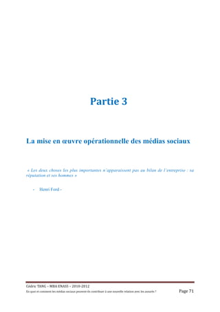 Partie 3


La mise en œuvre opérationnelle des médias sociaux


 « Les deux choses les plus importantes n’apparaissent pas au bilan de l’entreprise : sa
réputation et ses hommes »


     -     Henri Ford -




Cé dric	TANG	–	MBA	ENASS	–	2010-2012	
En	quoi	et	comment	les	mé dias	sociaux	peuvent-ils	contribuer	à 	une	nouvelle	relation	avec	les	assuré s	?	   Page	71	
 