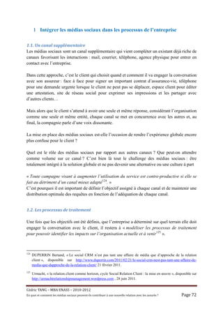 1 Intégrer les médias sociaux dans les processus de l’entreprise

1.1.	Un	canal	supplémentaire	
Les médias sociaux sont un canal supplémentaire qui vient compléter un existant déjà riche de
canaux favorisant les interactions : mail, courrier, téléphone, agence physique pour entrer en
contact avec l’entreprise.

Dans cette approche, c’est le client qui choisit quand et comment il va engager la conversation
avec son assureur : face à face pour signer un important contrat d’assurance-vie, téléphone
pour une demande urgente lorsque le client ne peut pas se déplacer, espace client pour éditer
une attestation, site de réseau social pour exprimer ses impressions et les partager avec
d’autres clients…

Mais alors que le client s’attend à avoir une seule et même réponse, considérant l’organisation
comme une seule et même entité, chaque canal se met en concurrence avec les autres et, au
final, la compagnie parle d’une voix dissonante.

La mise en place des médias sociaux est-elle l’occasion de rendre l’expérience globale encore
plus confuse pour le client ?

Quel est le rôle des médias sociaux par rapport aux autres canaux ? Que peut-on attendre
comme volume sur ce canal ? C’est bien là tout le challenge des médias sociaux : être
totalement intégré à la solution globale et ne pas devenir une alternative ou une culture à part

« Toute campagne visant à augmenter l’utilisation du service est contre-productive si elle se
fait au détriment d’un canal mieux adapté124. »
C’est pourquoi il est important de définir l’objectif assigné à chaque canal et de maintenir une
distribution optimale des requêtes en fonction de l’adéquation de chaque canal.


1.2.	Les	processus	de	traitement	

Une fois que les objectifs ont été définis, que l’entreprise a déterminé sur quel terrain elle doit
engager la conversation avec le client, il restera à « modéliser les processus de traitement
pour pouvoir identifier les impacts sur l’organisation actuelle et à venir125 ».



124
      DUPERRIN Bertand, « Le social CRM n’est pas tant une affaire de média que d’approche de la relation
      client », disponible sur http://www.duperrin.com/2011/02/21/le-social-crm-nest-pas-tant-une-affaire-de-
      media-que-dapproche-de-la-relation-client/ 21 février 2011.
125
      Urmacht, « la relation client comme horizon, cycle Social Relation Client : la mise en œuvre », disponible sur
      http://urmachtrelationshipmanagement.wordpress.com , 28 juin 2011.


Cé dric	TANG	–	MBA	ENASS	–	2010-2012	
En	quoi	et	comment	les	mé dias	sociaux	peuvent-ils	contribuer	à 	une	nouvelle	relation	avec	les	assuré s	?	   Page	72	
 