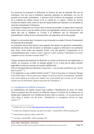 Ces processus de traitement se définissent en fonction du type de demande faite par les
internautes. Une fois ceux-ci formalisés (questions générales ou spécifiques, avis sur les
produits ou la société, réclamations…), plusieurs choix d’offrent à la compagnie, en fonction
de sa maturité aux médias sociaux et de sa volonté de s’y exposer : utiliser les services
existants de relation client, mettre en face une équipe dédiée pour répondre à ces demandes ou
créer des communautés d’utilisateurs.
Le principe d’intégration est d’éviter, dans la mesure du possible, la rupture dans le parcours
client. Nous avons vu que les médias sociaux sont appréhendés comme un nouveau canal, au
même titre que le téléphone ou l’e-mail, à la différence que les discussions sont
potentiellement visibles de tous et prennent donc une importance encore plus grande.

Intégrer la conversation dans l’entreprise exige de prendre en compte le besoin d’instantanéité
de traitement de la demande.
Les entreprises doivent être réactives pour apporter une réponse aux questions, commentaires,
réclamations du client, afin de réduire sa frustration et gagner en efficacité et en satisfaction
côté client. Avant d’être une question d’outil, c’est une question d’organisation et de
responsabilisation pour « repérer, traiter, analyser et faire remonter l’information au service
compétent et tout cela dans un temps limité126 ».

Chaque entreprise doit optimiser les démarches et avancer en fonction de son organisation, sa
culture, ses ressources, sa cible, sa stratégie globale. Il n’y a donc pas de règles absolues
applicables à toutes les structures de manière indifférenciée.
Cela est nécessairement une démarche à long terme : « une pratique quotidienne qui s’inscrit
dans la durée127 ».
C’est également ce que confirme Karine Lazimi128, Head of Innovation et Community Manager
d’ALLIANZ France « On ne pourra pas changer les process du jour au lendemain, cependant
nous avons démarré un projet pour intégrer nos conversations qui ont lieu sur les réseaux
sociaux avec les internautes, dans les processus de l’entreprise. »


1. 3. L’intégration au CRM de l’entreprise
La multiplication des médias sociaux rend complexe l’identification du client. Un même
client ou prospect peut être présent sur différents réseaux et l’histoire de sa relation avec la
marque peut s’apparenter à un véritable jeu de piste. Dans ce contexte, « la reconnaissance du
client (dans le double sens du terme : identification et récompense) devient un enjeu
crucial. »129


126
      Gambley Jean Luc, cité dans http://blog.molitorconsult-assurance.com/?p=8680.
127
      Le Meur Loïc, fondateur de Seesmic, cité dans le livre blanc : « Social CRM », ATOS Consulting, 2011.
128
      Entretien dans le cadre de la thèse, octobre 2011.
129
      Livre blanc « Social CRM », ATOS Consulting, 2011.


Cé dric	TANG	–	MBA	ENASS	–	2010-2012	
En	quoi	et	comment	les	mé dias	sociaux	peuvent-ils	contribuer	à 	une	nouvelle	relation	avec	les	assuré s	?	   Page	73	
 