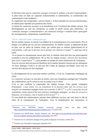 Il faut bien noter que le community manager n’est pas le sachant, n’est pas l’expert produit ;
sa plus-value est dans ses capacités rédactionnelles et relationnelles, sa connaissance des
communautés et des tendances.
Il a également une composante « service clients ». Il doit connaître les services/interlocuteurs
en interne pour répondre aux questions des clients.
Le métier de community manager va se transformer avec l’évolution des médias sociaux. Son
développement au sein des entreprises va rendre le profil encore plus hétéroclite : un
community manager « communication », un community manager « relation client » pour gérer
les renseignements, réclamations, insatisfactions.

Vers le « bon sens client » partagé par tous
Sur les médias sociaux, le terrain s’est déplacé de la communication à la conversation. Pris en
charge à ses débuts par les services communication, les médias sociaux se déplacent de plus
en plus vers les pôles de relation client, qui collent plus au schéma bidirectionnel de la
conversation, « afin que le discours de la marque soit cohérent et unique133 » quel que soit le
canal.
 Si on pousse le raisonnement encore plus loin, la relation client doit être une préoccupation
commune à tous les collaborateurs. De ce fait, les médias sociaux « doivent être disséminés
dans toute l’organisation134 », pour prendre en compte les autres dimensions de l’entreprise.
Tous les services doivent pouvoir bénéficier de la matière première fournie par les internautes
via leurs échanges. Celle-ci ne doit pas être l’objet de quelques privilégiés, mais tous les
services doivent pouvoir être impliqués.

Le développement de ces nouveaux métiers confirme, s’il en est, l’importance stratégique du
client.
Le community manager ne sera plus un métier, mais une compétence partagée par l’ensemble
des collaborateurs, qu’ils soient ou non en contact avec le client.
C’est ce que confirme la responsable des médias sociaux d’une grande compagnie
d’assurance : « nous allons vers un éclatement de la fonction dans tous les services avec
toutefois un community manager leader qui centralise à 100 %135 ». « Il n’y aura plus un seul
community comme aujourd’hui mais plusieurs community managers : un dans les ressources
humaines, un en finance, tout le monde en fera un peu136. »
Ce sont plutôt des ambassadeurs, présents dans différents services, qui vont jouer le rôle de
relais de la connaissance de l’entreprise. Avec la multiplication des interactions et


133
      Entretien    avec     ANTOINE      Patrick,   community     manager                          Total,        cite   dans     URM,
       http://urmachtrelationshipmanagement.wordpress.com, 19 octobre 2011.
134
       Entretien avec SOLIS Brian, Associé Altimeter, cité dans http://www.mycustomer.com/video/brian-solis-
       how-set-company-structure-and-culture-social-media, mars 2011.
135
       Entretien avec le community manager d’une grande compagnie d’assurance, octobre 2011.
136
       Entretien avec Alexandre Commergnat, septembre 2011.


Cé dric	TANG	–	MBA	ENASS	–	2010-2012	
En	quoi	et	comment	les	mé dias	sociaux	peuvent-ils	contribuer	à 	une	nouvelle	relation	avec	les	assuré s	?	                 Page	76	
 
