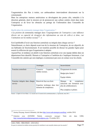 l’augmentation des flux à traiter, ces ambassadeurs interviendront directement sur la
communauté.
Dans les entreprises matures américaines se développent des postes clés, rattachés à la
direction générale, dont la mission est de promouvoir une culture centrée client dans toute
l’entreprise et de lever les obstacles au partage de l’information dans l’ensemble de
l’organisation.

Quelle place du community manager dans l’organisation ?
« La position du community manager dans l’organigramme de l’entreprise a une influence
directe sur sa capacité de récupérer des informations au sein de celle-ci et donc, sur
l’animation sur les médias sociaux137. »

Est-il préférable d’avoir une fonction centralisée ou intégrée dans chaque service ?
Naturellement, ce choix dépend avant tout de la structure de l’entreprise, de ses objectifs, de
ses habitudes de fonctionnement. Il est toutefois possible de dresser les grandes lignes pour
nourrir la réflexion du type d’organisation à adopter.
Aujourd’hui, la tendance est plutôt à une fonction centralisée avec une équipe dédiée dans un
département bien identifié. Demain si l’entreprise a l’ambition de s’impliquer fortement, c’est
l’ensemble des salariés qui sera impliqué, à commencer par ceux en contact avec les clients.


                                                Avantages                                      Inconvénients

 Fonction centralisée                           Conserve     l’expertise               des Éloignement du terrain.
                                                médias sociaux.
                                                                                               Budget plus limité ?

                                                                                               Équipe réduite.

 Fonction intégrée dans chaque Réactivité face au client.    Manque       de      compétence
 service                                                     (nécessite une formation avec
                               Expertise technique dans leur plus de collaborateurs).
                               domaine de compétence.
                                                             Plus complexe à piloter.

Source : d’après le livre blanc « Le social est il l’avenir de la communication », Up2social, mai 2011.




137
      Jeremy Owyang, Associé Altimeter, cité dans http://www.web-strategist.com/blog/, octobre 2010.
133
      Entretien    avec     ANTOINE     Patrick,   community      manager                           Total,       cite   dans     URM,
      http://urmachtrelationshipmanagement.wordpress.com, 19 octobre 2011.


Cé dric	TANG	–	MBA	ENASS	–	2010-2012	
En	quoi	et	comment	les	mé dias	sociaux	peuvent-ils	contribuer	à 	une	nouvelle	relation	avec	les	assuré s	?	                 Page	77	
 
