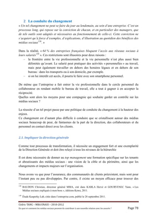 2 La conduite du changement
« Un tel changement ne peut se faire du jour au lendemain, au sein d’une entreprise. C’est un
processus long, qui repose sur la conviction de chacun, et en particulier des managers, que
de tels outils sont adaptés et nécessaires au fonctionnement de celle-ci. Cette conviction ne
s’acquiert qu’à force d’exemples, d’explications, d’illustration au quotidien des bénéfices des
médias sociaux138. »

Dans la réalité, « 64 % des entreprises françaises bloquent l’accès aux réseaux sociaux à
leurs salariés139 ». Ces restrictions sont illusoires pour deux raisons :
    – la frontière entre la vie professionnelle et la vie personnelle n’est plus aussi bien
        délimitée qu’avant. Le salarié peut pratiquer des activités « personnelles » au travail,
        mais peut également travailler en dehors des horaires légaux et en dehors de son
        bureau : dans les transports ou à son domicile, par exemple.
    – si on lui interdit cet accès, il pourra le faire avec son smartphone personnel.

De même que l’entreprise a fait entrer la vie professionnelle dans le cercle personnel du
collaborateur en rendant mobile le bureau de travail, elle a tout à gagner à en accepter la
réciprocité.
Quelles sont alors les moyens pour une compagnie qui souhaite garder un contrôle sur les
médias sociaux ?

La réussite d’un tel projet passe par une politique de conduite du changement à la hauteur des
enjeux.
Ce changement est d’autant plus difficile à conduire que se cristallisent autour des médias
sociaux beaucoup de peur, de fantasmes de la part de la direction, des collaborateurs et du
personnel en contact direct avec les clients.


2.1.	Impliquer	la	direction	générale	

Comme tout processus de transformation, il nécessite un engagement fort et une exemplarité
de la Direction Générale et doit être relayé à tous les niveaux de la hiérarchie

Il est donc nécessaire de donner au top management une formation spécifique sur les tenants
et aboutissants des médias sociaux : une vision de la cible et du périmètre, ainsi que les
changements et impacts majeurs sur l’organisation.

Nous avons vu que pour l’assurance, des communautés de clients préexistent, mais sont pour
l’instant peu ou pas développées. Par contre, il existe un moyen efficace pour trouver des

138
      BAUDON Christian, directeur général MMA, cité dans KABLA Hervé et GOURVENEC Yann, « Les
      Médias sociaux expliqués à mon boss », éditions Kawa, 2011.
139
      Étude Kasperky Lab, citée dans l’entreprise.com, publié le 28 septembre 2011.


Cé dric	TANG	–	MBA	ENASS	–	2010-2012	
En	quoi	et	comment	les	mé dias	sociaux	peuvent-ils	contribuer	à 	une	nouvelle	relation	avec	les	assuré s	?	   Page	78	
 