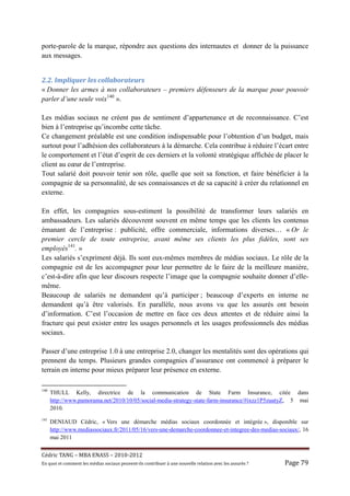 porte-parole de la marque, répondre aux questions des internautes et donner de la puissance
aux messages.


2.2.	Impliquer	les	collaborateurs	
« Donner les armes à nos collaborateurs – premiers défenseurs de la marque pour pouvoir
parler d’une seule voix140 ».

Les médias sociaux ne créent pas de sentiment d’appartenance et de reconnaissance. C’est
bien à l’entreprise qu’incombe cette tâche.
Ce changement préalable est une condition indispensable pour l’obtention d’un budget, mais
surtout pour l’adhésion des collaborateurs à la démarche. Cela contribue à réduire l’écart entre
le comportement et l’état d’esprit de ces derniers et la volonté stratégique affichée de placer le
client au cœur de l’entreprise.
Tout salarié doit pouvoir tenir son rôle, quelle que soit sa fonction, et faire bénéficier à la
compagnie de sa personnalité, de ses connaissances et de sa capacité à créer du relationnel en
externe.

En effet, les compagnies sous-estiment la possibilité de transformer leurs salariés en
ambassadeurs. Les salariés découvrent souvent en même temps que les clients les contenus
émanant de l’entreprise : publicité, offre commerciale, informations diverses… « Or le
premier cercle de toute entreprise, avant même ses clients les plus fidèles, sont ses
employés141. »
Les salariés s’expriment déjà. Ils sont eux-mêmes membres de médias sociaux. Le rôle de la
compagnie est de les accompagner pour leur permettre de le faire de la meilleure manière,
c’est-à-dire afin que leur discours respecte l’image que la compagnie souhaite donner d’elle-
même.
Beaucoup de salariés ne demandent qu’à participer ; beaucoup d’experts en interne ne
demandent qu’à être valorisés. En parallèle, nous avons vu que les assurés ont besoin
d’information. C’est l’occasion de mettre en face ces deux attentes et de réduire ainsi la
fracture qui peut exister entre les usages personnels et les usages professionnels des médias
sociaux.

Passer d’une entreprise 1.0 à une entreprise 2.0, changer les mentalités sont des opérations qui
prennent du temps. Plusieurs grandes compagnies d’assurance ont commencé à préparer le
terrain en interne pour mieux préparer leur présence en externe.

140
      THULL Kelly, directrice de la communication de State Farm Insurance, citée dans
      http://www.pamorama.net/2010/10/05/social-media-strategy-state-farm-insurance/#ixzz1P5zuutyZ, 5 mai
      2010.
141
      DENIAUD Cédric, « Vers une démarche médias sociaux coordonnée et intégrée », disponible sur
      http://www.mediassociaux.fr/2011/05/16/vers-une-demarche-coordonnee-et-integree-des-medias-sociaux/, 16
      mai 2011


Cé dric	TANG	–	MBA	ENASS	–	2010-2012	
En	quoi	et	comment	les	mé dias	sociaux	peuvent-ils	contribuer	à 	une	nouvelle	relation	avec	les	assuré s	?	   Page	79	
 